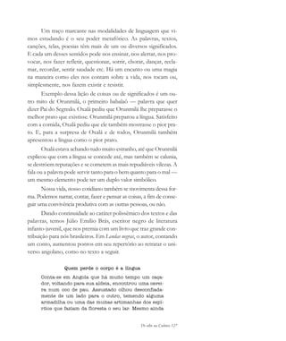De olho na Cultura 127
Um traço marcante nas modalidades de linguagem que vi-
mos estudando é o seu poder metafórico. As palavras, textos,
canções, telas, poesias têm mais de um ou diversos significados.
E cada um desses sentidos pode nos ensinar, nos alertar, nos pro-
vocar, nos fazer refletir, questionar, sorrir, chorar, dançar, recla-
mar, recordar, sentir saudade etc. Há um encanto ou uma magia
na maneira como eles nos contam sobre a vida, nos tocam ou,
simplesmente, nos fazem existir e resistir.
Exemplo dessa lição de coisas ou de significados é um ou-
tro mito de Orunmilá, o primeiro babalaô — palavra que quer
dizer Pai do Segredo. Oxalá pediu que Orunmilá lhe preparasse o
melhor prato que existisse. Orunmilá preparou a língua. Satisfeito
com a comida, Oxalá pediu que ele também mostrasse o pior pra-
to. E, para a surpresa de Oxalá e de todos, Orunmilá também
apresentou a língua como o pior prato.
Oxalá estava achando tudo muito estranho, até que Orunmilá
explicou que com a língua se concede axé, mas também se calunia,
se destróem reputações e se cometem as mais repudiáveis vilezas. A
fala ou a palavra pode servir tanto para o bem quanto para o mal —
um mesmo elemento pode ter um duplo valor simbólico.
Nossa vida, nosso cotidiano também se movimenta dessa for-
ma. Podemos narrar, contar, fazer e pensar as coisas, a fim de conse-
guir uma convivência produtiva com as outras pessoas, ou não.
Dando continuidade ao caráter polissêmico dos textos e das
palavras, temos Júlio Emílio Brás, escritor negro de literatura
infanto-juvenil, que nos premia com um livro que traz grande con-
tribuição para nós brasileiros. Em Lendas negras, o autor, contando
um conto, aumentou pontos em seu repertório ao retratar o uni-
verso angolano, como no texto a seguir.
Quem perde o corpo é a língua
Conta-se em Angola que há muito tempo um caça-
dor, voltando para sua aldeia, encontrou uma cavei-
ra num oco de pau. Assustado olhou desconfiada-
mente de um lado para o outro, temendo alguma
armadilha ou uma das muitas artimanhas dos espí-
ritos que faziam da floresta o seu lar. Mesmo ainda
cultura 23 maio 06.pmd 23/5/2006, 18:18127
 