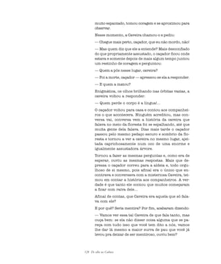 128 De olho na Cultura
muito espantado, tomou coragem e se aproximou para
observar.
Nesse momento, a Caveira chamou-o e pediu:
— Chegue mais perto, caçador, que eu não mordo, não!
— Mas quem diz que ele a entende? Mais desconfiado
do que propriamente assustado, o caçador ficou onde
estava e somente depois de mais algum tempo juntou
um restinho de coragem e perguntou:
— Quem a pôs nesse lugar, caveira?
— Foi a morte, caçador — apressou-se ela a responder.
— E quem a matou?
Enigmática, os olhos brilhando nas órbitas vazias, a
caveira voltou a responder:
— Quem perde o corpo é a língua!...
O caçador voltou para casa e contou aos companhei-
ros o que acontecera. Ninguém acreditou, mas con-
versa vai, conversa vem a história da caveira que
falava no meio da floresta foi se espalhando, até que
muita gente dela falava. Dias mais tarde o caçador
passou pelo mesmo pedaço escuro e sombrio da flo-
resta e tornou a ver a caveira no mesmo lugar, ajei-
tada caprichosamente num oco de uma enorme e
igualmente assustadora árvore.
Tornou a fazer as mesmas perguntas e, como era de
esperar, ouviu as mesmas respostas. Mais que de-
pressa o caçador correu para a aldeia e, todo orgu-
lhoso de si mesmo, pois afinal era o único que en-
contrava e conversava com a misteriosa Caveira, tei-
mou em contar a história aos companheiros. A ver-
dade é que tanto ele contou que muitos começaram
a ficar com raiva dele...
Afinal de contas, que Caveira era aquela que só fala-
va com ele?
E por quê? Seria mentira? Por fim, acabaram dizendo:
— Vamos ver essa tal Caveira de que fala tanto, mas
ouça bem: se ela não disser coisa alguma que se pa-
reça com tudo isso que você tem dito a nós, vamos
lhe dar lá mesmo a maior surra de pau que você já
levou pra deixar de ser mentiroso, ouviu bem?
cultura 23 maio 06.pmd 23/5/2006, 18:18128
 