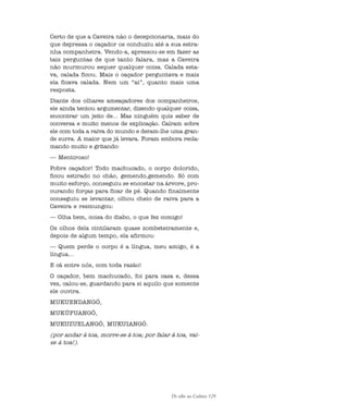 De olho na Cultura 129
Certo de que a Caveira não o decepcionaria, mais do
que depressa o caçador os conduziu até a sua estra-
nha companheira. Vendo-a, apressou-se em fazer as
tais perguntas de que tanto falara, mas a Caveira
não murmurou sequer qualquer coisa. Calada esta-
va, calada ficou. Mais o caçador perguntava e mais
ela ficava calada. Nem um “ai”, quanto mais uma
resposta.
Diante dos olhares ameaçadores dos companheiros,
ele ainda tentou argumentar, dizendo qualquer coisa,
encontrar um jeito de... Mas ninguém quis saber de
conversa e muito menos de explicação. Caíram sobre
ele com toda a raiva do mundo e deram-lhe uma gran-
de surra. A maior que já levara. Foram embora recla-
mando muito e gritando:
— Mentiroso!
Pobre caçador! Todo machucado, o corpo dolorido,
ficou estirado no chão, gemendo,gemendo. Só com
muito esforço, conseguiu se encostar na árvore, pro-
curando forças para ficar de pé. Quando finalmente
conseguiu se levantar, olhou cheio de raiva para a
Caveira e resmungou:
— Olha bem, coisa do diabo, o que fez comigo!
Os olhos dela cintilaram quase zombeteiramente e,
depois de algum tempo, ela afirmou:
— Quem perde o corpo é a língua, meu amigo, é a
língua...
E cá entre nós, com toda razão!
O caçador, bem machucado, foi para casa e, dessa
vez, calou-se, guardando para si aquilo que somente
ele ouvira.
MUKUENDANGÓ,
MUKÚFUANGÓ,
MUKUZUELANGÓ, MUKUIANGÓ.
(por andar à toa, morre-se à toa; por falar à toa, vai-
se à toa!).
cultura 23 maio 06.pmd 23/5/2006, 18:18129
 
