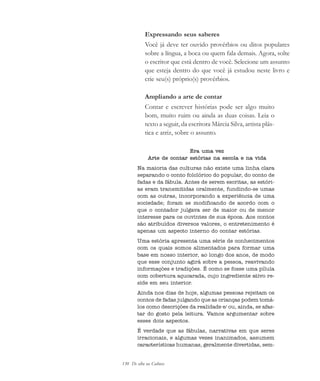 130 De olho na Cultura
Expressando seus saberes
Você já deve ter ouvido provérbios ou ditos populares
sobre a língua, a boca ou quem fala demais. Agora, solte
o escritor que está dentro de você. Selecione um assunto
que esteja dentro do que você já estudou neste livro e
crie seu(s) próprio(s) provérbios.
Ampliando a arte de contar
Contar e escrever histórias pode ser algo muito
bom, muito ruim ou ainda as duas coisas. Leia o
texto a seguir, da escritora Márcia Silva, artista plás-
tica e atriz, sobre o assunto.
Era uma vez
Arte de contar estórias na escola e na vida
Na maioria das culturas não existe uma linha clara
separando o conto folclórico do popular, do conto de
fadas e da fábula. Antes de serem escritas, as estóri-
as eram transmitidas oralmente, fundindo-se umas
com as outras, incorporando a experiência de uma
sociedade; foram se modificando de acordo com o
que o contador julgava ser de maior ou de menor
interesse para os ouvintes de sua época. Aos contos
são atribuídos diversos valores, o entretenimento é
apenas um aspecto interno do contar estórias.
Uma estória apresenta uma série de conhecimentos
com os quais somos alimentados para formar uma
base em nosso interior, ao longo dos anos, de modo
que esse conjunto agirá sobre a pessoa, reavivando
informações e tradições. É como se fosse uma pílula
com cobertura açucarada, cujo ingrediente ativo re-
side em seu interior.
Ainda nos dias de hoje, algumas pessoas rejeitam os
contos de fadas julgando que as crianças podem tomá-
los como descrições da realidade e/ ou, ainda, se afas-
tar do gosto pela leitura. Vamos argumentar sobre
esses dois aspectos.
É verdade que as fábulas, narrativas em que seres
irracionais, e algumas vezes inanimados, assumem
características humanas, geralmente divertidas, sem-
cultura 23 maio 06.pmd 23/5/2006, 18:18130
 