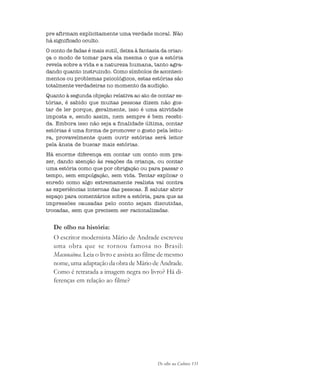 De olho na Cultura 131
pre afirmam explicitamente uma verdade moral. Não
há significado oculto.
O conto de fadas é mais sutil, deixa à fantasia da crian-
ça o modo de tomar para ela mesma o que a estória
revela sobre a vida e a natureza humana, tanto agra-
dando quanto instruindo. Como símbolos de aconteci-
mentos ou problemas psicológicos, estas estórias são
totalmente verdadeiras no momento da audição.
Quanto à segunda objeção relativa ao ato de contar es-
tórias, é sabido que muitas pessoas dizem não gos-
tar de ler porque, geralmente, isso é uma atividade
imposta e, sendo assim, nem sempre é bem recebi-
da. Embora isso não seja a finalidade última, contar
estórias é uma forma de promover o gosto pela leitu-
ra, provavelmente quem ouvir estórias será leitor
pela ânsia de buscar mais estórias.
Há enorme diferença em contar um conto com pra-
zer, dando atenção às reações da criança, ou contar
uma estória como que por obrigação ou para passar o
tempo, sem empolgação, sem vida. Tentar explicar o
enredo como algo extremamente realista vai contra
as experiências internas das pessoas. É salutar abrir
espaço para comentários sobre a estória, para que as
impressões causadas pelo conto sejam discutidas,
trocadas, sem que precisem ser racionalizadas.
De olho na história:
O escritor modernista Mário de Andrade escreveu
uma obra que se tornou famosa no Brasil:
Macunaíma. Leia o livro e assista ao filme de mesmo
nome, uma adaptação da obra de Mário de Andrade.
Como é retratada a imagem negra no livro? Há di-
ferenças em relação ao filme?
cultura 23 maio 06.pmd 23/5/2006, 18:18131
 