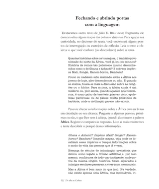 132 De olho na Cultura
Fechando e abrindo portas
com a linguagem
Destacamos outro texto de Júlio E. Brás: neste fragmento, ele
contextualiza alguns traços das culturas africanas. Para aguçar sua
curiosidade, no decorrer do texto, você encontrará alguns pon-
tos de interrogação ou exercícios de reflexão. Leia o texto e ob-
serve o que você conhece (ou desconhece) sobre o tema.
Quantas histórias sobre os tuaregues, o lendário povo
nômade do norte da África, você já leu ou escutou?
História de reinos tão poderosos quanto desconhe-
cidos como o de Ghana e Achanti? E sobreos impéri-
os Mali, Songai, Kanem-bornu, Bambara?
Pouco ou nadatem sido ensinado sobre a África aos
jovens de hoje, afro-descendentes ou não. E quando
se ensina, busca-se mais a discussão sobre as religi-
ões ou o folclor. Para muitos, a África ainda é um
mistério ou, pior ainda, quando aparece nos noticiá-
rios, é como palco de terríveis guerras civis, epide-
mias pavorosas ou de países muito próximos de
barbárie, onde a civilização parece não existir.
Procure checar as informações sobre a África com os livros
em circulação ao seu alcance. Pergunte a algumas pessoas, próxi-
mas ou não, o que lhes vem à cabeça, quando elas ouvem a palavra
África. Registre e compares as respostas. Liste as mais recorrentes
e tente descobrir o porquê dessas informações.
Ghana e Achanti? Império Mali? Songai? Kanem-
bornu? Bambara? Consulte mapas, veja onde se lo-
calizam esses impérios e busque informações sobre
o modo de vida das pessoas que lá vivem.
Herança de séculos de colonização predatória que
deixou como legado a divisão artificial e, por isso
mesmo, conflituosa de todo um continente, onde po-
vos da mesma origem histórica foram separados e
inimigos seculares passaram a viver num mesmo país.
Mas a África é bem mais do que isso. Na verdade,
não existe apenas uma África, mas incontáveis, ri-
cultura 23 maio 06.pmd 23/5/2006, 18:18132
 