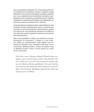 De olho na Cultura 133
cas em histórias e tradições. Do norte islamizado até o
sul dividido em incontáveis crenças e religiões, muitas
delas fruto dos anos de colonização européia, passando
por uma surpreendente diversidade ecológica e geo-
gráfica que vai dos desertos escaldantes como o Saara e
o Kalahari às maravilhas florestais como Okavango e as
extensas savanas em países como o Quênia.
A riqueza étnica é impressionante, responsável por uma
herança cultural e artística que, penso, muitos de nós,
inclusive os afro-descendentes, desconhecem, apesar
de a África ter uma influência decisiva nos hábitos e
nos costumes mesmo daqueles brasileiros que não são
afro-descendentes.
Seja na musicalidade, no falar, na culinária ou no tem-
peramento do brasileiro, o Brasil e a sua histó-
ria, direta ou indiretamente, estão ligados aos mi-
lhares de africanos que entraram neste país com a
escravidão. Podemos falar o mesmo de países como
os Estados Unidos, Cuba e outros tantos no conti-
nente americano.
Você sabe o que é diáspora africana? Procure saber e ex-
plique o que o trecho acima, sobre Cuba, Estados Uni-
dos e Haiti, tem a ver com esse assunto.As receitas típi-
cas da culinária africana, geralmente, têm uma história,
um contexto, uma marca de sobrevivência, de ancestrali-
dade e de resistência. Identifique algumas das muitas que
fazem sucesso no Brasil.
cultura 23 maio 06.pmd 23/5/2006, 18:18133
 