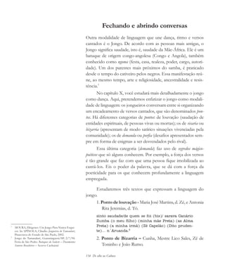 134 De olho na Cultura
Fechando e abrindo conversas
Outra modalidade de linguagem que une dança, ritmo e versos
cantados é o Jongo. De acordo com as pessoas mais antigas, o
Jongo significa saudade, isto é, saudade da Mãe-África. Ele é um
batuque de origem congo-angolesa (Congo e Angola), também
conhecido como ngoma (festa, casa, realeza, poder, cargo, autori-
dade). Um dos parentes mais próximos do samba, é praticado
desde o tempo do cativeiro pelos negros. Essa manifestação reú-
ne, ao mesmo tempo, arte e religiosidade, ancestralidade e resis-
tência.1
No capítulo X, você estudará mais detalhadamente o jongo
como dança. Aqui, pretendemos enfatizar o jongo como modali-
dade de linguagem: os jongueiros conversam entre si organizando
um encadeamento de versos cantados, que são denominados pon-
tos. Há diferentes categorias de pontos: de louvação (saudação de
entidades espirituais, de pessoas vivas ou mortas); os de visaria ou
bizarria (apresentam de modo satírico situações vivenciadas pela
comunidade); os de demanda ou porfia (desafios apresentados sem-
pre em forma de enigmas a ser desvendados pelo rival).
Essa última categoria (demanda) faz uso de segredos mágico-
poéticos que só alguns conhecem. Por exemplo, a força dos versos
é tão grande que faz com que uma pessoa fique imobilizada ao
cantá-los. Eis o poder da palavra, que se dá com a força da
poeticidade para os que conhecem profundamente a linguagem
empregada.
Estudaremos três textos que expressam a linguagem do
jongo.
1. Ponto de louvação - Maria José Martins, d. Zé, e Antonia
Rita Jeremias, d. Tó.
sinto saudade/de quem se foi (bis)/ sarava Canário
Zumba (o meu filho) (minha mãe Preta) (as Alma
Preta) (a minha irmã) (Zé Capelão) (Dito pruden-
te)... n´Aruanda.2
2. Ponto de Bizarria – Cunha, Mestre Lico Sales, Zé de
Toninho e João Rumo.
1
MOURA, Diógenes. Um Jongo Para Nunca Esque-
cer. In: SPÍNOLA, Cláudio. Jongueiros do Tamandaré,
Pinacoteca do Estado de São Paulo, 2002.
2
Jongo do Tamandaré, Guaratinguetá/SP, 2/7/94.
Festa de São Pedro. Batuques do Sudeste – Documentos
Sonoros Brasileiros – Acervo Cachuera!
cultura 23 maio 06.pmd 23/5/2006, 18:18134
 