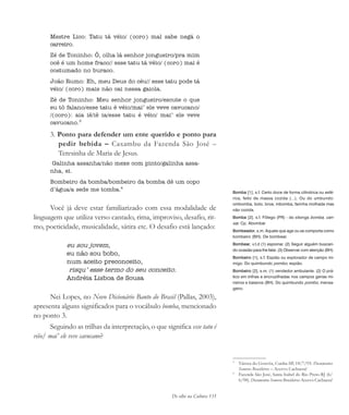 De olho na Cultura 135
Mestre Lico: Tatu tá véio/ (coro) mal sabe negá o
carreiro.
Zé de Toninho: Ô, olha lá senhor jongueiro/pra mim
ocê é um home fraco// esse tatu tá véio/ (coro) mai é
costumado no buraco.
João Rumo: Eh, meu Deus do céu// esse tatu pode tá
véio/ (coro) mais não cai nessa gaiola.
Zé de Toninho: Meu senhor jongueiro/escute o que
eu tô falano/esse tatu é véio/mai’ ele veve cavucano/
/(coro): aia iê/iê ia/esse tatu é véio/ mai’ ele veve
cavucano.3
3. Ponto para defender um ente querido e ponto para
pedir bebida – Caxambu da Fazenda São José –
Teresinha de Maria de Jesus.
Galinha assanha/não mexe com pinto/galinha assa-
nha, ei.
Bombeiro da bomba/bombeiro da bomba dê um copo
d’água/a sede me tomba.4
Você já deve estar familiarizado com essa modalidade de
linguagem que utiliza verso cantado, rima, improviso, desafio, rit-
mo, poeticidade, musicalidade, sátira etc. O desafio está lançado:
eu sou jovem,
eu não sou bobo,
num aceito preconceito,
risqu’ esse termo do seu conceito.
Andréia Lisboa de Sousa
Nei Lopes, no Novo Dicionário Banto do Brasil (Pallas, 2003),
apresenta alguns significados para o vocábulo bomba, mencionado
no ponto 3.
Seguindo as trilhas da interpretação, o que significa esse tatu é
véio/ mai’ ele veve cavucano?
Bomba [1], s.f. Certo doce de forma cilíndrica ou esfé-
rica, feito de massa cozida (...). Ou do umbundo:
ombomba, bolo, broa; mbomba, farinha molhada mas
não cozida.
Bomba [2], s.f. Fôlego (PR) - do xitonga bomba, can-
sar. Cp. Abombar
Bombeador, s.m. Aquele que age ou se comporta como
bombeiro (BH). De bombear.
Bombear, v.t.d (1) espionar. (2) Seguir alguém buscan-
do ocasião para lhe falar. (3) Observar com atenção (BH).
Bombeiro [1], s.f. Espião ou explorador de campo ini-
migo. Do quimbundo pombo, espião.
Bombeiro [2], s.m. (1) vendedor ambulante. (2) O prá-
tico em trilhas e encruzilhadas nos campos gerias mi-
neiros e baianos (BH). Do quimbundo pombo, mensa-
geiro.
3
Várzea do Gouvêa, Cunha-SP, 18/7/93. Documentos
Sonoros Brasileiros – Acervo Cachuera!
4
Fazenda São José, Santa Isabel do Rio Preto-RJ (6/
6/98). Documentos Sonoros Brasileiros-Acervo Cachuera!
cultura 23 maio 06.pmd 23/5/2006, 18:18135
 