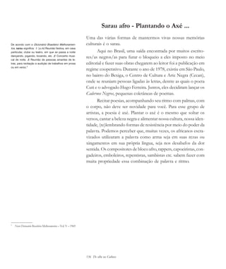 136 De olho na Cultura
Sarau afro - Plantando o Axé ...
Uma das várias formas de mantermos vivas nossas memórias
culturais é o sarau.
Aqui no Brasil, uma saída encontrada por muitos escrito-
res/as negros/as para furar o bloqueio a eles imposto no meio
editorial e fazer suas obras chegarem ao leitor foi a publicação em
regime cooperativo. Durante o ano de 1978, existiu em São Paulo,
no bairro do Bexiga, o Centro de Cultura e Arte Negra (Cecan),
onde se reuniam pessoas ligadas às letras, dentre as quais o poeta
Cuti e o advogado Hugo Ferreira. Juntos, eles decidiram lançar os
Cadernos Negros, pequenas coletâneas de poemas.
Recitar poesias, acompanhando seu ritmo com palmas, com
o corpo, não deve ser novidade para você. Para esse grupo de
artistas, a poesia é axé. Plantar o axé é o mesmo que soltar os
versos, cantar a beleza negra e alimentar nossa cultura, nossa iden-
tidade, (re)lembrando formas de resistência por meio do poder da
palavra. Podemos perceber que, muitas vezes, os africanos escra-
vizados utilizaram a palavra como arma seja em suas rezas ou
xingamentos em sua própria língua, seja nos desabafos da dor
sentida. Os compositores de bloco afro, rappers, capoeiristas, con-
gadeiros, emboleiros, repentistas, sambistas etc. sabem fazer com
muita propriedade essa combinação de palavra e ritmo.
5
Novo Dicionário Brasileiro Melhoramentos – Vol. V – 1969
De acordo com o Dicionário Brasileiro Melhoramen-
tos, sarau significa: 1. (s.m) Reunião festiva, em casa
particular, clube ou teatro, em que se passa a noite
dançando, jogando, tocando, etc. 2. Concerto musi-
cal de noite. 3. Reunião de pessoas amantes de le-
tras, para recitação e audição de trabalhos em prosa
ou em verso.5
cultura 23 maio 06.pmd 23/5/2006, 18:18136
 