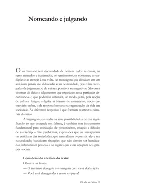 De olho na Cultura 13
Nomeando e julgando
O ser humano tem necessidade de nomear tudo: as coisas, os
seres animados e inanimados, os sentimentos, os costumes, as tra-
dições e as crenças à sua volta. As mensagens que circulam em um
ambiente jamais são elaboradas com neutralidade, pois vêm carre-
gadas de julgamentos, de valores, positivos ou negativos. São esses
sistemas de idéias e julgamentos que organizam uma particular cir-
cunstância, o que podemos entender, de modo geral, pela noção
de cultura. Língua, religião, as formas de casamento, trocas co-
merciais: enfim, toda resposta humana na organização da vida em
sociedade. As diferentes respostas é que formam contextos cultu-
rais distintos.
A linguagem, em todas as suas possibilidades de dar signi-
ficação ao que pretende um falante, é também um instrumento
fundamental para veiculação de preconceitos, criação e difusão
de estereótipos. São problemas, expressões que se incorporam
no cotidiano das sociedades, que naturalizam o que não deve ser
naturalizado, banalizam situações que não devem ser banaliza-
das, inferiorizam pessoas e os lugares que estas ocupam nos gru-
pos sociais.
Considerando a leitura do texto:
Observe as frases:
— O ministro denegriu sua imagem com essa declaração.
— Você está denegrindo a nossa empresa!
cultura 23 maio 06.pmd 23/5/2006, 18:1813
 