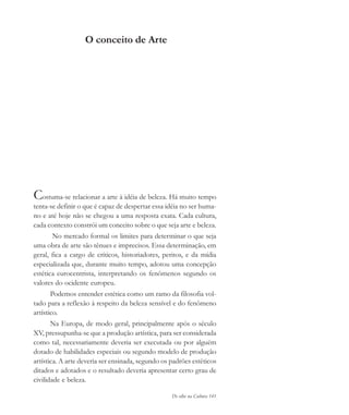 De olho na Cultura 141
O conceito de Arte
Costuma-se relacionar a arte à idéia de beleza. Há muito tempo
tenta-se definir o que é capaz de despertar essa idéia no ser huma-
no e até hoje não se chegou a uma resposta exata. Cada cultura,
cada contexto constrói um conceito sobre o que seja arte e beleza.
No mercado formal os limites para determinar o que seja
uma obra de arte são tênues e imprecisos. Essa determinação, em
geral, fica a cargo de críticos, historiadores, peritos, e da mídia
especializada que, durante muito tempo, adotou uma concepção
estética eurocentrista, interpretando os fenômenos segundo os
valores do ocidente europeu.
Podemos entender estética como um ramo da filosofia vol-
tado para a reflexão à respeito da beleza sensível e do fenômeno
artístico.
Na Europa, de modo geral, principalmente após o século
XV, pressupunha-se que a produção artística, para ser considerada
como tal, necessariamente deveria ser executada ou por alguém
dotado de habilidades especiais ou segundo modelo de produção
artística. A arte deveria ser ensinada, segundo os padrões estéticos
ditados e adotados e o resultado deveria apresentar certo grau de
civilidade e beleza.
cultura 23 maio 06.pmd 23/5/2006, 18:18141
 