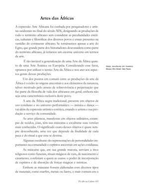 De olho na Cultura 143
Artes das Áfricas
A expressão Arte Africana foi cunhada por pesquisadores e artis-
tas ocidentais no final do século XIX, designando as produções de
todo o território africano sem considerar as peculiaridades estéti-
cas, culturais e filosóficas dos diversos povos e etnias presentes na
vastidão do continente africano. Se tomássemos apenas a arte do
Egito, que grande parte dos historiadores desconsidera como parte
do território africano, já teríamos um enorme universo em termos
de arte.
É tão inviável a generalização de uma Arte da África quan-
to de uma Arte Asiática ou Européia. Considerando esse fator,
optamos por utilizar o termo Arte da África e nos ater aos aspec-
tos gerais dessas produções.
Um dos pontos em comum entre as produções da arte da
África é o culto às origens ancestrais e aos elementos da natureza,
talvez motivado pelo anseio de sobrevivência e perpetuação que
faz parte da filosofia de vida dos africanos em geral, embora não
seja uma característica exclusiva deste povo.
A arte da África negra tradicional, presente em objetos de
uso cotidiano e no universo performático — música e dança —
vai além da expressão artístico-estética, estando o artista e sua pro-
dução a serviço da comunidade.
As artes plásticas, manifestas em objetos utilitários, estam-
pas de tecidos, jóias, têm nas máscaras e esculturas suas versões
mais conhecidas. O significado exato desses objetos é quase sem-
pre desconhecido, uma vez que depende da finalidade de cada
peça e do ritual a que esta se destina.
Algumas esculturas são representações de personalidades im-
portantes na comunidade e espíritos ancestrais em ações cotidianas.
As máscaras que, em sua grande maioria, serviam a ritos
religiosos como funerais, rituais mágicos de cura, de nascimento e
casamento, conferiam a quem as usasse o poder de incorporação
de espíritos e de absorção de forças mágicas e místicas.
Embora as máscaras fossem elaboradas com diversos tipos
de materiais, como marfim, metais ou barro, o mais comum era o
Ibejis, esculturas em madeira,
Museu Afro Brasil, São Paulo
cultura 23 maio 06.pmd 23/5/2006, 18:18143
 