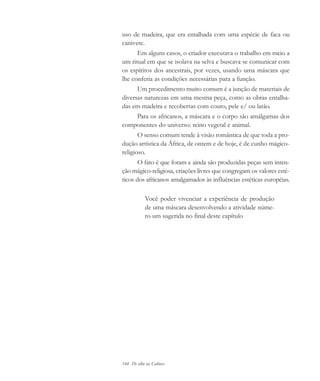 144 De olho na Cultura
uso de madeira, que era entalhada com uma espécie de faca ou
canivete.
Em alguns casos, o criador executava o trabalho em meio a
um ritual em que se isolava na selva e buscava se comunicar com
os espíritos dos ancestrais, por vezes, usando uma máscara que
lhe conferia as condições necessárias para a função.
Um procedimento muito comum é a junção de materiais de
diversas naturezas em uma mesma peça, como as obras entalha-
das em madeira e recobertas com couro, pele e/ ou latão.
Para os africanos, a máscara e o corpo são amálgamas dos
componentes do universo: reino vegetal e animal.
O senso comum tende à visão romântica de que toda a pro-
dução artística da África, de ontem e de hoje, é de cunho mágico-
religioso.
O fato é que foram e ainda são produzidas peças sem inten-
ção mágico-religiosa, criações livres que congregam os valores esté-
ticos dos africanos amalgamados às influências estéticas européias.
Você poder vivenciar a experiência de produção
de uma máscara desenvolvendo a atividade núme-
ro um sugerida no final deste capítulo
cultura 23 maio 06.pmd 23/5/2006, 18:18144
 