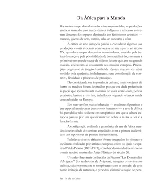 146 De olho na Cultura
Da África para o Mundo
Por muito tempo desvalorizadas e incompreendidas, as produções
estéticas marcadas por traços étnicos indígenas e africanos estive-
ram distantes dos espaços destinados aos fenômenos artísticos —
museus, galerias de arte, teatros, salas de concerto e afins.
A crítica de arte européia passou a considerar algumas das
produções visuais africanas como obras de arte a partir do século
XX, quando as tropas dos países colonizadores, movidas pela be-
leza das peças e pela possibilidade de comercializá-las, passaram a
promover um grande saque de objetos de arte que, em sua grande
maioria, encontram-se atualmente nos museus europeus. Produ-
ções originais e de inegável qualidade técnica tiveram seu valor
medido pela aparência, isoladamente, sem consideração de con-
texto, finalidade e processo de produção.
Desconsiderada sua importância cultural, muitos objetos de
barro ou madeira foram destruídos, porque era dada preferência
às peças que apresentavam materiais de valor como ouro, pedras
preciosas, bronze e marfim, trabalhados segundo técnicas ainda
desconhecidas na Europa.
Em suas versões mais conhecidas — esculturas figurativas e
em especial as máscaras com rostos humanos — a arte da África
foi percebida pelo ocidente em um período em que a cultura eu-
ropéia passava por um questionamento sobre a razão de ser e a
função da arte.
A configuração estilizada e geométrica da arte da África aten-
deu à necessidade dos artistas entediados com a pintura acadêmi-
ca e dos opositores da pintura impressionista.
Padrões artísticos africanos foram integrados às pinturas e
esculturas realizadas por artistas europeus, entre os quais o espa-
nhol Pablo Picasso (1881-1973), reconhecido mundialmente como
o mais notável mestre das Artes Plásticas do século 20.
Uma das obras mais conhecidas de Picasso “Les Demoiselles
d’Avignon” (As senhoritas de Avignon), inaugura o movimento
cubista, cuja proposta era o rompimento com o conceito de arte
como imitação da natureza, e procurou eliminar a noção de pers-
cultura 23 maio 06.pmd 23/5/2006, 18:18146
 
