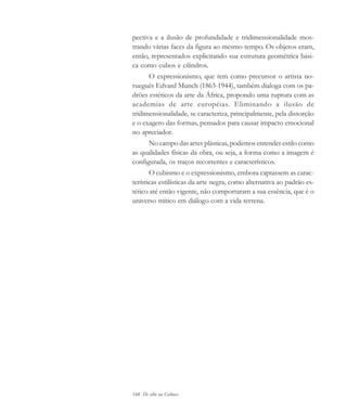 148 De olho na Cultura
pectiva e a ilusão de profundidade e tridimensionalidade mos-
trando várias faces da figura ao mesmo tempo. Os objetos eram,
então, representados explicitando sua estrutura geométrica bási-
ca como cubos e cilindros.
O expressionismo, que tem como precursor o artista no-
rueguês Edvard Munch (1863-1944), também dialoga com os pa-
drões estéticos da arte da África, propondo uma ruptura com as
academias de arte européias. Eliminando a ilusão de
tridimensionalidade, se caracteriza, principalmente, pela distorção
e o exagero das formas, pensados para causar impacto emocional
no apreciador.
No campo das artes plásticas, podemos entender estilo como
as qualidades físicas da obra, ou seja, a forma como a imagem é
configurada, os traços recorrentes e característicos.
O cubismo e o expressionismo, embora captassem as carac-
terísticas estilísticas da arte negra, como alternativa ao padrão es-
tético até então vigente, não comportaram a sua essência, que é o
universo mítico em diálogo com a vida terrena.
cultura 23 maio 06.pmd 23/5/2006, 18:19148
 