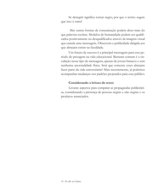 14 De olho na Cultura
Se denegrir significa tornar negro, por que o termo sugere
que isso é ruim?
Mas outras formas de comunicação podem dizer mais do
que palavras escritas. Modelos de humanidade podem ser qualifi-
cados positivamente ou desqualificados através da imagem visual
que enreda uma mensagem. Observem a publicidade dirigida aos
que almejam entrar na faculdade.
Um futuro de sucesso é a principal mensagem para esse pe-
ríodo de passagem na vida educacional. Bastante comum é a cir-
culação nesse tipo de mensagens, apenas de jovens brancos e sem
nenhuma anormalidade física. Será que somente esses almejam
fazer parte da vida universitária? Mais recentemente, já podemos
acompanhar mudanças nos padrões projetados para esse público.
Considerando a leitura do texto:
Levante aspectos para comparar as propagandas publicitári-
as, considerando a presença de pessoas negras e não negras e os
produtos anunciados.
cultura 23 maio 06.pmd 23/5/2006, 18:1814
 