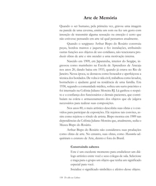 150 De olho na Cultura
Arte de Memória
Quando o ser humano, pela primeira vez, gravou uma imagem
na parede de uma caverna, emitiu um som ou fez um gesto com
intenção de transmitir alguma sensação ou emoção é certo que
não estivesse pensando em arte tal qual pensamos atualmente.
Quando o sergipano Arthur Bispo do Rosário construiu
peças, bordou mantos e jaquetas e fez instalações, atribuindo
outras funções aos objetos de uso cotidiano, não tencionava pro-
duzir obras de arte e sim atender a uma motivação interna.
Nascido em 1909, em Japaratuba, interior do Sergipe, in-
gressou como marinheiro na Escola de Aprendizes de Aracaju
nos anos 20, dando baixa em 1933, quando já estava no Rio de
Janeiro. Nessa época, se destacou como boxeador e aperfeiçoou a
técnica dos bordados. De volta à vida civil, trabalhou como lavador,
borracheiro e ajudante geral na residência de uma família. Em
1938, segundo a comunidade médica, sofreu um surto psicótico e
foi internado na Colônia Juliano Moreira-RJ. Lá ganhou o respei-
to e a confiança dos funcionários e demais pacientes, que contri-
buíam na coleta e armazenamento dos objetos que ele julgava
necessários para realizar suas composições.
Nos anos 80, o meio artístico descobriu suas obras e o con-
vidou para participar de exposições. Ele rejeitou tais convites, as-
sim como rejeitou o rótulo de artista. Bispo morreu em 1989 nas
dependências da Colônia Juliano Moreira que, atualmente, sedia o
Museu Bispo do Rosário.
Arthur Bispo do Rosário não considerava suas produções
como obras de arte. No entanto, suas obras, como Macumba ad-
quiriram o estatuto de Arte, dentro e fora do Brasil.
Construindo saberes
Este é um excelente momento para estabelecer um diá-
logo artístico entre você e seus colegas de sala. Selecione
e traga para o grupo um objeto que tenha um significado
especial para você.
Socialize o significado simbólico e afetivo desse objeto.
cultura 23 maio 06.pmd 23/5/2006, 18:19150
 