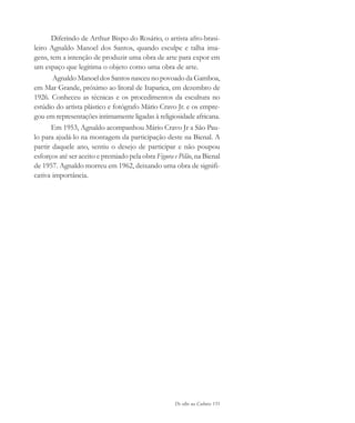 De olho na Cultura 151
Diferindo de Arthur Bispo do Rosário, o artista afro-brasi-
leiro Agnaldo Manoel dos Santos, quando esculpe e talha ima-
gens, tem a intenção de produzir uma obra de arte para expor em
um espaço que legitima o objeto como uma obra de arte.
Agnaldo Manoel dos Santos nasceu no povoado da Gamboa,
em Mar Grande, próximo ao litoral de Itaparica, em dezembro de
1926. Conheceu as técnicas e os procedimentos da escultura no
estúdio do artista plástico e fotógrafo Mário Cravo Jr. e os empre-
gou em representações intimamente ligadas à religiosidade africana.
Em 1953, Agnaldo acompanhou Mário Cravo Jr a São Pau-
lo para ajudá-lo na montagem da participação deste na Bienal. A
partir daquele ano, sentiu o desejo de participar e não poupou
esforços até ser aceito e premiado pela obra Figura e Pilão, na Bienal
de 1957. Agnaldo morreu em 1962, deixando uma obra de signifi-
cativa importância.
cultura 23 maio 06.pmd 23/5/2006, 18:19151
 