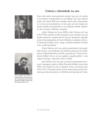 152 De olho na Cultura
Cultura e identidade na arte
Nem todo artista necessariamente produz uma arte de estética
e/ou temática correspondente ou em diálogo com suas matrizes
étnicas. No século XIX, por exemplo, muitos deles, forçosamen-
te ou não, inconscientemente ou não, para sair das margens do
mundo artístico, incorporaram-se às academias oficiais, seguido-
ras das correntes estilísticas européias.
Arthur Timóteo da Costa (1882) e João Timóteo da Costa
(1879-1932), nascidos no Rio de Janeiro, eram membros de uma
família numerosa e desprovida de recursos financeiros. Quando
jovens, foram aprendizes na Casa da Moeda e estudaram na Esco-
la Nacional de Belas Artes, antiga Academia Imperial de Belas
Artes, no Rio de Janeiro.
Arthur Timóteo da Costa, ágil nas pinceladas de alta quali-
dade técnica, foi considerado um autêntico precursor do moder-
nismo no Brasil. Recebeu, em 1906, a menção de 1º Grau da Aca-
demia de Belas Artes e, no ano seguinte, o grande prêmio – uma
viagem à Europa – pela obra Antes da Aleluia.
João Timóteo da Costa, que se destacou pela pintura de re-
tratos e paisagens, expôs no Salão Nacional de Belas Artes desde
1906 e ali conquistou todos os prêmios. Esteve na Europa entre
1910 e 1911, contratado, dentre outros artistas, pelo governo bra-
sileiro para fazer decorações no Pavilhão da Exposição de Turim.
Artur Timóteo da Costa. In:
Laudelino Freire. Um século de pin-
tura. Apontamentos para a história
da pintura no Brasil; de 1816 a 1916.
Rio de Janeiro, Röhe, 1916.
cultura 23 maio 06.pmd 23/5/2006, 18:19152
 