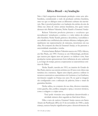 154 De olho na Cultura
África-Brasil - re/tradução
Não é fácil categorizar determinada produção como arte afro-
brasileira, considerando o todo da produção artística brasileira,
uma vez que os diálogos entre as diferentes culturas são inevitá-
veis. Mas é possível perceber a re/tradução da estética da arte da
África nas obras de vários artistas brasileiros, dos quais vamos
destacar três: Rubem Valentim, Niobe Xandó e Emanuel Araújo
Rubem Valentim produziu pinturas e esculturas que
reconduzem/ retraduzem a estética e o valor mítico da cultura
afro-brasileira. Niobe Xandó, pintora e desenhista, é autodidata e
seu trabalho traz a influência das culturas africana e indígena, prin-
cipalmente nas representações de máscaras, recorrentes em sua
obra. No conjunto da obra de Emanuel Araújo, se faz presente a
ancestralidade ameríndia e ioruba.
O artista baiano Rubem Valentim nasceu em 1922 e faleceu,
em São Paulo, em 1991. Formou-se em Odontologia, profissão
que exerceu por alguns anos até passar a se dedicar à arte. Suas
produções inciais apresentavam forte influência da arte ocidental
e, ao longo do tempo, passou a representar as características esté-
ticas da África.
Niobe Xandó, nascida em 1915, no interior do Estado de
São Paulo, iniciou sua carreira artística aos 22 anos com obras cuja
temática era a natureza. Alguns anos depois, passou a utilizar os
recursos construtivos característicos do Letrismo e/ou Grafismo,
movimento surgido na França nos anos 50, no qual as imagens
são configuradas com a utilização de palavras, letras e sinais da
gramática literária.
Niobe utiliza, no conjunto da sua obra, diversos materiais,
como guache, óleo, acrílico, nanquim e spray, e recursos técnicos,
como a colagem e a cópia xerox.
Você pode vivenciar essa experiência desenvolvendo a
atividade número dois sugerida no final deste bloco.
Filho e neto de ourives, Emanuel Araújo nasceu em Santo
Amaro da Purificação (BA) em 15 de novembro de 1940 e, ainda
criança, exerceu funções significativas para o desenvolvimento da
cultura 23 maio 06.pmd 23/5/2006, 18:19154
 