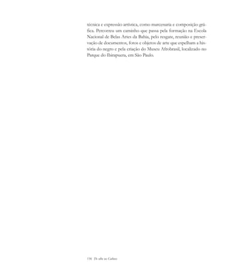 156 De olho na Cultura
técnica e expressão artística, como marcenaria e composição grá-
fica. Percorreu um caminho que passa pela formação na Escola
Nacional de Belas Artes da Bahia, pelo resgate, reunião e preser-
vação de documentos, fotos e objetos de arte que espelham a his-
tória do negro e pela criação do Museu Afrobrasil, localizado no
Parque do Ibirapuera, em São Paulo.
cultura 23 maio 06.pmd 23/5/2006, 18:19156
 