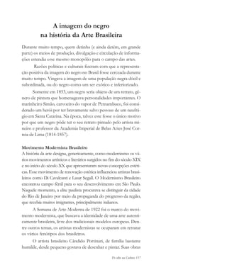 De olho na Cultura 157
A imagem do negro
na história da Arte Brasileira
Durante muito tempo, quem detinha (e ainda detém, em grande
parte) os meios de produção, divulgação e circulação de informa-
ções estendia esse mesmo monopólio para o campo das artes.
Razões políticas e culturais fizeram com que a representa-
ção positiva da imagem do negro no Brasil fosse cerceada durante
muito tempo. Vingava a imagem de uma população negra dócil e
subordinada, ou do negro como um ser exótico e inferiorizado.
Somente em 1853, um negro seria objeto de um retrato, gê-
nero de pintura que homenageava personalidades importantes. O
marinheiro Simão, carvoeiro do vapor de Pernambuco, foi consi-
derado um herói por ter bravamente salvo pessoas de um naufrá-
gio em Santa Catarina. Na época, talvez este fosse o único motivo
por que um negro pôde ter o seu retrato pintado pelo artista mi-
neiro e professor da Academia Imperial de Belas Artes José Cor-
reia de Lima (1814-1857).
Movimento Modernista Brasileiro
A história da arte designa, genericamente, como modernismo os vá-
rios movimentos artísticos e literários surgidos no fim do século XIX
e no início do século XX que apresentaram novas concepções estéti-
cas. Esse movimento de renovação estética influenciou artistas brasi-
leiros como Di Cavalcanti e Lasar Segall. O Modernismo Brasileiro
encontrou campo fértil para o seu desenvolvimento em São Paulo.
Naquele momento, a elite paulista procurava se distinguir da cidade
do Rio de Janeiro por meio da propaganda do progresso da região,
que recebia muitos imigrantes, principalmente italianos.
A Semana de Arte Moderna de 1922 foi o marco do movi-
mento modernista, que buscava a identidade de uma arte autenti-
camente brasileira, livre dos tradicionais modelos europeus. Den-
tre outros temas, os artistas modernistas se ocuparam em retratar
os vários fenótipos dos brasileiros.
O artista brasileiro Cândido Portinari, de família bastante
humilde, desde pequeno gostava de desenhar e pintar. Suas obras
cultura 23 maio 06.pmd 23/5/2006, 18:19157
 