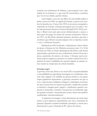 158 De olho na Cultura
retratam suas lembranças de infância, a preocupação com a dig-
nidade do ser humano e, o que mais lhe incomodava, a pobreza
que via em sua cidade, quando criança.
Lasar Segall, o sexto de oito filhos de uma família judaica e
pobre, nasceu em 1891, na capital da Lituânia, e iniciou seus estu-
dos de desenho aos 14 anos. Em 1923, já um artista consagrado e
respeitado na Europa, sofrendo perseguição por ser judeu e ten-
do sido prisioneiro durante a I Guerra Mundial (1914-1918), esco-
lheu o Brasil como país para morar definitivamente e passou a
fazer parte do grupo de artistas da corrente modernista. Faleceu
em 1957, em São Paulo, deixando pinturas, desenhos, gravuras e
esculturas que refletem sua preocupação com as injustiças sociais
e com o sofrimento humano.
Idealizada por Di Cavalcanti, e abraçada por vários artistas
da época, a Semana de Arte Moderna aconteceu entre 11 e 18 de
fevereiro de 1922, no Teatro Municipal de São Paulo, onde foram
apresentadas exposições de arte, conferências, leituras de poesia e
prosa, espetáculos de música e de dança. A Semana causou inú-
meras reações, negativas e positivas, no cenário cultural. Este foi o
período de maior visibilidade das questões ligadas às relações ét-
nico-raciais na composição da cultura brasileira.
Estampa negra
A gravura, como arte, firma-se no século XX e sua particularidade
é a possibilidade da reprodução da imagem ser considerada como
uma obra original. Um trabalho de gravura divide-se em quatro
etapas igualmente importantes: a gravação, momento em que se
cava o suporte para configurar a imagem; a entintagem, momento
em que se passa tinta no suporte já gravado; a impressão, quando
se transfere a imagem para o papel; e a finalização, quando a im-
pressão é numerada e assinada. Uma gravura é considerada origi-
nal quando assinada e numerada pelo artista, dentro dos padrões
estabelecidos internacionalmente.
A impressão da imagem é feita diretamente da matriz pelo
artista ou por impressor especializado, mas sob a orientação do
primeiro. Quando considera terminada a produção, o artista tira a
primeira prova, que é chamada de PA. (prova do artista).
cultura 23 maio 06.pmd 23/5/2006, 18:19158
 