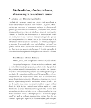 De olho na Cultura 15
Afro-brasileiros, afro-descendentes,
alunado negro no ambiente escolar
A Cultura e seus diferentes significados
Um belo dia passamos a existir no planeta. Até o modo de se
nascer tem a ver com a cultura onde vivemos. Os gestos, a fala, a
comida que comemos, as roupas que vestimos, os hábitos, a reli-
gião em que somos iniciados na família, os jeitos de amar, a medi-
cina que utilizamos, os tipos de trabalho, o modo de compreender
a morte, as filosofias, os ensinamentos, as manifestações artísti-
cas, enfim, tudo o que é semeado pela aprendizagem é o que en-
tendemos por cultura. As nossas crenças são formadas a partir de
referenciais anteriores a nossa existência. É a cultura que organiza
os sistemas de comunicação entre os indivíduos e constrói um
aparato comum para a coletividade. Portanto, as formas culturais
são diversas como a expressão humana. A história particular de
cada uma delas é que permite distinguirmos as unidades culturais.
Considerando a leitura do texto:
Defina, então, com seus próprios termos: O que é cultura?
O significado da palavra cultura, no âmbito acadêmico, pode
se confundir com a noção popular de cultura como algo produzi-
do por elites. Ser culto como sinônimo de erudição, por exemplo,
ou cultura como um aperfeiçoamento do espírito produzido pela
ampliação de conhecimento. O termo Cultura também pode ser
compreendido em relação com o termo Raça. No exercício inte-
lectual de explicar as evidentes diferenças, seja entre os povos do
planeta, seja nas desigualdades internas de uma sociedade, a no-
ção de raça foi base para o pensamento racialista surgido no final
do século XIX. Toda a variedade dos hábitos sociais era consi-
derada uma essência determinada biologicamente, ou seja, dada
no nascimento e imutável até a morte, e não um estado relaciona-
do aos contextos sociais. A fenotipia passou a definir um “grupo
racial” ao qual se atribuem características sociais. Esse foi um
caminho rápido para a produção de estereotipias, pois um gru-
cultura 23 maio 06.pmd 23/5/2006, 18:1815
 