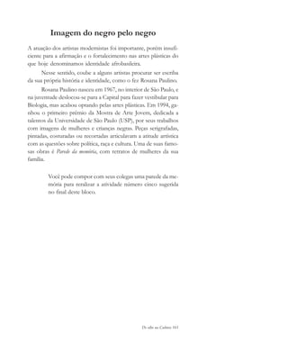 De olho na Cultura 161
Imagem do negro pelo negro
A atuação dos artistas modernistas foi importante, porém insufi-
ciente para a afirmação e o fortalecimento nas artes plásticas do
que hoje denominamos identidade afrobasileira.
Nesse sentido, coube a alguns artistas procurar ser escriba
da sua própria história e identidade, como o fez Rosana Paulino.
Rosana Paulino nasceu em 1967, no interior de São Paulo, e
na juventude deslocou-se para a Capital para fazer vestibular para
Biologia, mas acabou optando pelas artes plásticas. Em 1994, ga-
nhou o primeiro prêmio da Mostra de Arte Jovem, dedicada a
talentos da Universidade de São Paulo (USP), por seus trabalhos
com imagens de mulheres e crianças negras. Peças serigrafadas,
pintadas, costuradas ou recortadas articulavam a atitude artística
com as questões sobre política, raça e cultura. Uma de suas famo-
sas obras é Parede da memória, com retratos de mulheres da sua
família.
Você pode compor com seus colegas uma parede da me-
mória para reralizar a atividade número cinco sugerida
no final deste bloco.
cultura 23 maio 06.pmd 23/5/2006, 18:19161
 