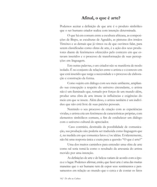 162 De olho na Cultura
Afinal, o que é arte?
Podemos aceitar a definição de que arte é o produto simbólico
que o ser humano criador realiza com intenção determinada.
O que há em comum entre a escultura africana, as composi-
ções de Bispo, as esculturas de Agnaldo, as pinturas dos irmãos
Timóteo e as demais que já vimos ou de que ouvimos falar, para
serem classificadas como obras de arte, é a ação dos seus produ-
tores diante de fenômenos oferecidos pelo contexto em que es-
tavam inseridos e o processo de transformação de suas percep-
ções em linguagem.
Em outras palavras, o ato criador não se manifesta de modo
isolado. É no conjunto de relações entre o artista e o contexto em
que está inserido que surge a necessidade e o processo de elabora-
ção e construção da forma.
Como sujeito em diálogo com seu meio ambiente, amplian-
do sua concepção a respeito do universo circundante, o artista
não é um iluminado que, tomado por forças de um mundo além,
produz uma obra de arte imune às influências e exigências do
meio em que se insere. Além disso, o artista também é um indiví-
duo que não está livre de suas paixões pessoais.
Nutrindo o seu processo de criação com as experiências
vividas, o artista cria um fenômeno de características próprias, com
elementos simbólicos comuns, a fim de estabelecer um diálogo
com o universo cultural do apreciador.
Caso contrário, destituída da possibilidade de comunica-
ção, sua produção não poderia ser traduzida como linguagem que
é, na medida em que comunica fatos e/ou idéias. Evidentemente,
não há uma resposta única e exata para a questão “O que é arte?”
Uma dos muitos caminhos para entender uma obra de arte
como tal seria tomá-la como o resultado da artesania do artista
movido por uma intenção.
As definições de arte e de beleza variam de acordo com a épo-
ca e o lugar. Podemos afirmar, então, que fazer arte é uma das muitas
maneiras que o ser humano tem de expor seus sentimentos e pen-
samentos em relação ao mundo que o cerca e de contar os fatos
cultura 23 maio 06.pmd 23/5/2006, 18:19162
 