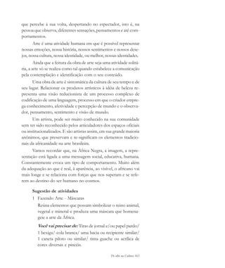 De olho na Cultura 163
que percebe à sua volta, despertando no espectador, isto é, na
pessoa que observa, diferentes sensações, pensamentos e até com-
portamentos.
Arte é uma atividade humana em que é possível representar
nossas emoções, nossa história, nossos sentimentos e nossos dese-
jos, nossa cultura, nossa identidade, ou melhor, nossas identidades.
Ainda que a feitura da obra de arte seja uma atividade solitá-
ria, a arte só se realiza como tal quando estabelece a comunicação
pela contemplação e identificação com o seu conteúdo.
Uma obra de arte é sintomática da cultura de seu tempo e de
seu lugar. Relacionar os produtos artísticos à idéia de beleza re-
presenta uma visão reducionista de um processo complexo de
codificação de uma linguagem, processo em que o criador empre-
ga conhecimento, afetividade e percepção de mundo e o observa-
dor, pensamento, sentimento e visão de mundo.
Um artista, pode ser muito conhecido na sua comunidade
sem ter sido reconhecido pelos articuladores dos espaços oficiais
ou institucionalizados. E são artistas assim, em sua grande maioria
anônimos, que preservam e re-significam os elementos tradicio-
nais da africanidade na arte brasileira.
Vamos recordar que, na África Negra, a imagem, a repre-
sentação está ligada a uma mensagem social, educativa, humana.
Constantemente evoca um tipo de comportamento. Muito além
da adequação ao que é real, à aparência, ao visível, o africano vai
mais longe e se relaciona com forças que nos superam e se refe-
rem ao destino do ser humano no cosmos.
Sugestão de atividades
1 Fazendo Arte - Máscaras
Reúna elementos que possam simbolizar o reino animal,
vegetal e mineral e produza uma máscara que homena-
geie a arte da África.
Você vai precisar de: Tiras de jornal e/ou papel pardo/
1 bexiga/-cola branca/ uma bacia ou recipiente similar/
1 caneta piloto ou similar/ tinta guache ou acrílica de
cores diversas e pincéis.
cultura 23 maio 06.pmd 23/5/2006, 18:19163
 