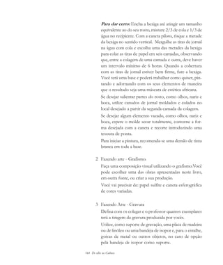 164 De olho na Cultura
Para dar certo: Encha a bexiga até atingir um tamanho
equivalente ao do seu rosto, misture 2/3 de cola e 1/3 de
água no recipiente. Com a caneta piloto, risque a metade
da bexiga no sentido vertical. Mergulhe as tiras de jornal
na água com cola e escolha uma das metades da bexiga
para colar as tiras de papel em seis camadas, observando
que, entre a colagem de uma camada e outra, deve haver
um intervalo mínimo de 6 horas. Quando a cobertura
com as tiras de jornal estiver bem firme, fure a bexiga.
Você terá uma base e poderá trabalhar como quiser, pin-
tando e adornando com os seus elementos de maneira
que o resultado seja uma máscara de estética africana.
Se desejar salientar partes do rosto, como olhos, nariz e
boca, utilize canudos de jornal moldados e colados no
local desejado a partir da segunda camada da colagem.
Se desejar algum elemento vazado, como olhos, nariz e
boca, espere o molde secar totalmente, contorne a for-
ma desejada com a caneta e recorte introduzindo uma
tesoura de ponta.
Para iniciar a pintura, recomenda-se uma demão de tinta
branca em toda a base.
2 Fazendo arte - Grafismo.
Faça uma composição visual utilizando o grafismo.Você
pode escolher uma das obras apresentadas neste livro,
em outra fonte, ou criar a sua produção.
Você vai precisar de: papel sulfite e caneta esferográfica
de cores variadas.
3 Fazendo Arte - Gravura
Defina com os colegas e o professor quantos exemplares
terá a tiragem da gravura produzida por vocês.
Utilize, como suporte de gravação, uma placa de madeira
ou de linóleo ou uma bandeja de isopor e, para o entalhe,
goivas de metal ou outros objetos, no caso de opção
pela bandeja de isopor como suporte.
cultura 23 maio 06.pmd 23/5/2006, 18:19164
 