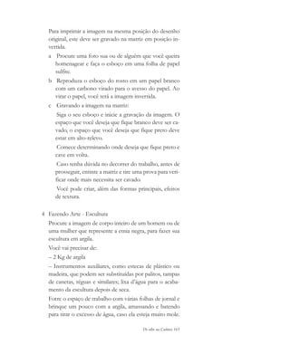 De olho na Cultura 165
Para imprimir a imagem na mesma posição do desenho
original, este deve ser gravado na matriz em posição in-
vertida.
a Procure uma foto sua ou de alguém que você queira
homenagear e faça o esboço em uma folha de papel
sulfite.
b Reproduza o esboço do rosto em um papel branco
com um carbono virado para o avesso do papel. Ao
virar o papel, você terá a imagem invertida.
c Gravando a imagem na matriz:
Siga o seu esboço e inicie a gravação da imagem. O
espaço que você deseja que fique branco deve ser ca-
vado, o espaço que você deseja que fique preto deve
estar em alto-relevo.
Comece determinando onde deseja que fique preto e
cave em volta.
Caso tenha dúvida no decorrer do trabalho, antes de
prosseguir, entinte a matriz e tire uma prova para veri-
ficar onde mais necessita ser cavado.
Você pode criar, além das formas principais, efeitos
de textura.
4 Fazendo Arte - Escultura
Procure a imagem de corpo inteiro de um homem ou de
uma mulher que represente a etnia negra, para fazer sua
escultura em argila.
Você vai precisar de:
– 2 Kg de argila
– Instrumentos auxiliares, como estecas de plástico ou
madeira, que podem ser substituídas por palitos, tampas
de canetas, réguas e similares; lixa d’água para o acaba-
mento da escultura depois de seca.
Forre o espaço de trabalho com várias folhas de jornal e
brinque um pouco com a argila, amassando e batendo
para tirar o excesso de água, caso ela esteja muito mole.
cultura 23 maio 06.pmd 23/5/2006, 18:19165
 