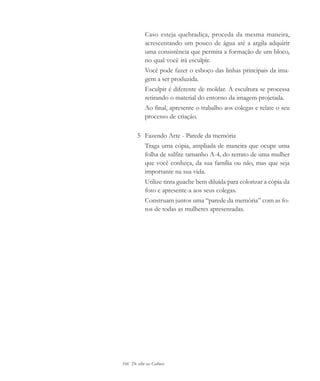 166 De olho na Cultura
Caso esteja quebradiça, proceda da mesma maneira,
acrescentando um pouco de água até a argila adquirir
uma consistência que permita a formação de um bloco,
no qual você irá esculpir.
Você pode fazer o esboço das linhas principais da ima-
gem a ser produzida.
Esculpir é diferente de moldar. A escultura se processa
retirando o material do entorno da imagem projetada.
Ao final, apresente o trabalho aos colegas e relate o seu
processo de criação.
5 Fazendo Arte - Parede da memória
Traga uma cópia, ampliada de maneira que ocupe uma
folha de sulfite tamanho A-4, do retrato de uma mulher
que você conheça, da sua família ou não, mas que seja
importante na sua vida.
Utilize tinta guache bem diluída para colorizar a cópia da
foto e apresente-a aos seus colegas.
Construam juntos uma “parede da memória” com as fo-
tos de todas as mulheres apresentadas.
cultura 23 maio 06.pmd 23/5/2006, 18:19166
 