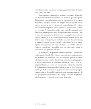 16 De olho na Cultura
po todo passou a ser, nesse contexto, genericamente definido,
visto como um tipo.
Outro ponto importante a lembrar, a respeito da produ-
ção de conhecimento oitocentista, é o processo que não apenas
distinguiu os grupos humanos, mas os hierarquizou. O universo
do cientista europeu, ou seja, seu próprio modelo de vida e cos-
tumes, passou a ser o critério da normalidade. É a visão
eurocêntrica se impondo como formadora de conceitos científi-
cos e sociais. A partir dessa visão, tudo ou todos que estiverem
fora desse padrão passam a ser designados como os outros. Des-
sa linha de raciocínio se desdobraram concepções que sobrevi-
vem até os dias de hoje. No nível inferior de uma escala, os pri-
mitivos e, na outra ponta, os evoluídos ou, mais modernamente,
as sociedades simples e as sociedades complexas. Será que existe
alguma sociedade que não seja complexa? De acordo com essa
visão, os complexos e evoluídos e os normais eram os que se
encaixavam nos padrões europeus.
Já no século XX aparecem sinais de mudança à situação até
então vigente. Claude Lévi-Strauss, antropólogo francês que mo-
rou no Brasil, na década de 1940, por exemplo, procurou definir
cultura como uma reunião de sistemas simbólicos (a linguagem,
as regras matrimoniais, as relações econômicas, a arte, a ciência, a
religião). De acordo com o seu pensamento, cultura é a capacida-
de simbólica de atribuir significados através dos modos de pensar,
sentir, agir. Toda sociedade ou grupo social elabora estratégias para
a interiorização de modelos culturais nos seus descendentes. É
isto que garante a conservação das crenças e valores do grupo e,
principalmente, a estima do grupo por si mesmo.
cultura 23 maio 06.pmd 23/5/2006, 18:1816
 