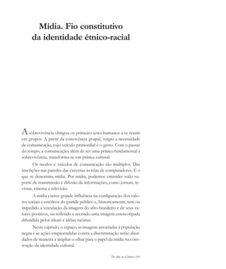 De olho na Cultura 169
Mídia. Fio constitutivo
da identidade étnico-racial
Asobrevivência obrigou os primeiro seres humanos a se reunir
em grupos. A partir da convivência grupal, surgiu a necessidade
de comunicação, cujo veículo primordial é o gesto. Com o passar
do tempo, a comunicação, além de ser uma prática fundamental à
sobrevivência, transforma-se em prática cultural.
Os modos e veículos de comunicação são múltiplos. Das
inscrições nas paredes das cavernas às telas de computadores. É o
que se denomina mídia. Por mídia, podemos entender todo su-
porte de transmissão e difusão de informações, como jornais, re-
vistas, cinema e televisão.
A mídia exerce grande influência na configuração dos valo-
res sociais e estéticos do grande público e, historicamente, tem ou
impedido a veiculação da imagem do afro-brasileiro e de seus va-
lores positivos, ou refletido e recriado uma imagem estereotipada
difundida pelos ideais e idéias racistas.
Neste capítulo, o espaço, as imagens associadas à população
negra e as ações empreendidas contra a discriminação serão abor-
dados de maneira a ampliar o olhar para o papel da mídia na cons-
trução da identidade cultural.
cultura 23 maio 06.pmd 23/5/2006, 18:19169
 