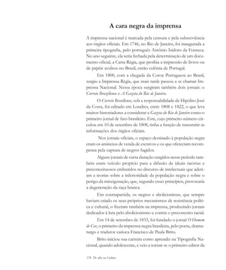170 De olho na Cultura
A cara negra da imprensa
A imprensa nacional é marcada pela censura e pela subserviência
aos órgãos oficiais. Em 1746, no Rio de Janeiro, foi inaugurada a
primeira tipografia, pelo português Antônio Isidoro da Fonseca.
No ano seguinte, ela seria fechada pela determinação de um docu-
mento oficial, a Carta Régia, que proibia a impressão de livros ou
de papéis avulsos no Brasil, então colônia de Portugal.
Em 1808, com a chegada da Coroa Portuguesa ao Brasil,
surgiu a Imprensa Régia, que mais tarde passou a se chamar Im-
prensa Nacional. Nessa época surgiram também dois jornais: o
Correio Braziliense e A Gazeta do Rio de Janeiro.
O Correio Brasiliense, sob a responsabilidade de Hipólito José
da Costa, foi editado em Londres, entre 1808 e 1822, o que leva
muitos historiadores a considerar a Gazeta do Rio de Janeiro como o
primeiro jornal de fato brasileiro. Este, cujo primeiro número cir-
culou em 10 de setembro de 1808, tinha a função de transmitir as
informações dos órgãos oficiais.
Nos jornais oficiais, o espaço destinado à população negra
eram os anúncios de venda de escravos e os que ofereciam recom-
pensa pela captura de negros fugidos.
Alguns jornais de curta duração surgidos nesse período tam-
bém eram veículo propício para a difusão de ideais racistas e
preconceituosos embutidos no discurso de intelectuais que aderi-
am a teorias sobre a inferioridade da população negra e sobre o
perigo da miscigenação, que, segundo esses princípios, provocaria
a degeneração da raça branca.
Em contrapartida, os negros e abolicionistas, que sempre
haviam criado os seus próprios mecanismos de resistência políti-
ca e cultural, o fizeram também na imprensa, produzindo jornais
dedicados à luta pelo abolicionismo e contra o preconceito racial.
Em 14 de setembro de 1833, foi fundado o jornal O Homem
de Cor, o primeiro da imprensa negra brasileira, pelo poeta, drama-
turgo e tradutor carioca Francisco de Paula Brito.
Brito iniciou sua carreira como aprendiz na Tipografia Na-
cional, quando adolescente, e veio a tornar-se o primeiro editor da
cultura 23 maio 06.pmd 23/5/2006, 18:19170
 