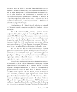 De olho na Cultura 171
imprensa negra do Brasil. A sede da Tipografia Fluminense de
Brito & Cia foi ponto de encontro para discussões sobre a ques-
tão do negro entre políticos e intelectuais, dentre os quais Macha-
do de Assis. No século XX, o movimento se intensifica com o
aparecimento de jornais importantes – O Clarim da Alvorada, A
Voz da Raça e Quilombo, entre muitos outros – cuja temática era o
combate ao preconceito, a valorização da cultura e a afirmação da
identidade da população negra.
Em 6 de janeiro de 1924, circula pela primeira vez o jornal
O Clarim da Alvorada, organizado por José Correia Leite e Jayme
de Aguiar.
Em 18 de setembro de 1933, circulou o primeiro número
do jornal A Voz da Raça, órgão da Frente Negra Brasileira, funda-
da em 1931.A Frente Negra Brasileira, que contou também com a
ação de José Correia Leite, foi uma importante entidade voltada
às questões gerais dos afro-brasileiros, com braços em vários Es-
tados do Brasil. Em 1936, transformou-se em partido político,
cujo órgão oficial era A Voz da Raça, que circulou até 1937, quan-
do a Frente Negra Brasileira foi dissolvida pelo Estado Novo.
No final dos anos 40, Abdias Nascimento lançou o jornal
Quilombo, que apresentava algumas diferenças com relação aos jor-
nais voltados para a temática racial que o antecederam. Quilombo
privilegiava o diálogo entre a produção artística e cultural negra e
a produção artística e cultural da Europa e o vínculo com os prin-
cipais jornais negros norte-americanos.
Formando da primeira turma do Instituto Superior de Estu-
dos Brasileiros (ISEB), Abdias Nascimento é Professor Emérito
da Universidade do Estado de Nova York em Buffalo e Doutor
Honoris Causa pela Universidade do Estado do Rio de Janeiro e
pela Universidade Federal da Bahia. Neto de africanos escraviza-
dos, filho de um sapateiro e de uma doceira, nasceu em março de
1914 em Franca, São Paulo. É figura importante na história da luta
pela afirmação da identidade negra, atuando artística e politica-
mente na divulgação e preservação da arte e da cultura. Fundou o
Museu de Arte Negra, no Rio de Janeiro, em 1968. Também atuou
na Frente Negra Brasileira, fundou em 1944, no Rio de Janeiro,
em conjunto com Aguinaldo Camargo, Teodorico dos Santos, José
cultura 23 maio 06.pmd 23/5/2006, 18:19171
 
