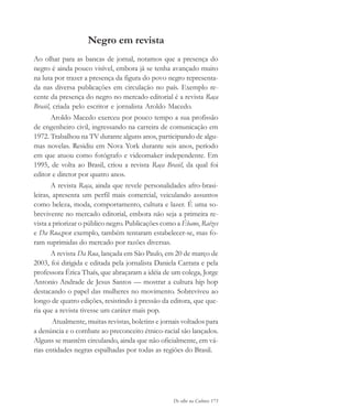 De olho na Cultura 173
Negro em revista
Ao olhar para as bancas de jornal, notamos que a presença do
negro é ainda pouco visível, embora já se tenha avançado muito
na luta por trazer a presença da figura do povo negro representa-
da nas diversa publicações em circulação no país. Exemplo re-
cente da presença do negro no mercado editorial é a revista Raça
Brasil, criada pelo escritor e jornalista Aroldo Macedo.
Aroldo Macedo exerceu por pouco tempo a sua profissão
de engenheiro civil, ingressando na carreira de comunicação em
1972. Trabalhou na TV durante alguns anos, participando de algu-
mas novelas. Residiu em Nova York durante seis anos, período
em que atuou como fotógrafo e videomaker independente. Em
1995, de volta ao Brasil, criou a revista Raça Brasil, da qual foi
editor e diretor por quatro anos.
A revista Raça, ainda que revele personalidades afro-brasi-
leiras, apresenta um perfil mais comercial, veiculando assuntos
como beleza, moda, comportamento, cultura e lazer. É uma so-
brevivente no mercado editorial, embora não seja a primeira re-
vista a priorizar o público negro. Publicações como a Ébano, Raízes
e Da Rua,por exemplo, também tentaram estabelecer-se, mas fo-
ram suprimidas do mercado por razões diversas.
A revista Da Rua, lançada em São Paulo, em 20 de março de
2003, foi dirigida e editada pela jornalista Daniela Carrara e pela
professora Érica Thaís, que abraçaram a idéia de um colega, Jorge
Antonio Andrade de Jesus Santos — mostrar a cultura hip hop
destacando o papel das mulheres no movimento. Sobreviveu ao
longo de quatro edições, resistindo à pressão da editora, que que-
ria que a revista tivesse um caráter mais pop.
Atualmente, muitas revistas, boletins e jornais voltados para
a denúncia e o combate ao preconceito étnico-racial são lançados.
Alguns se mantêm circulando, ainda que não oficialmente, em vá-
rias entidades negras espalhadas por todas as regiões do Brasil.
cultura 23 maio 06.pmd 23/5/2006, 18:19173
 