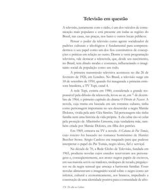 174 De olho na Cultura
Televisão em questão
A televisão, juntamente com o rádio, é um dos veículos de comu-
nicação mais populares e está presente em todas as regiões do
Brasil, nas casas, nas praças, nos bares e outros locais públicos.
Pensar o poder da televisão como agente socializador de
padrões culturais e ideológicos é fundamental para compreen-
dermos o seu papel como um dos fios constitutivos de concep-
ções e práticas em relação ao outro. Dentre a vasta programação
televisiva, vale destacar a telenovela, que, desde seu nascimento,
no Brasil, tem ditado modas e costumes, influenciando o imagi-
nário social da população como um todo.
A primeira transmissão televisiva aconteceu no dia 26 de
fevereiro de 1926, em Londres. No Brasil, a televisão surge em
18 de setembro de 1950, quando foi inaugurada a primeira emis-
sora brasileira, a TV Tupi, canal 4.
A rede Tupi, extinta em 1980, considerada a grande res-
ponsável pela difusão da telenovela, levou ao ar, em 7 de dezem-
bro de 1964, o primeiro capítulo do drama O Direito de Nascer. A
novela, cuja trama era baseada em um romance cubano, tinha
como personagem importante no seu desenrolar a negra Mamãe
Dolores, vivida pela atriz Cléa Simões. Tal personagem não tinha
família nem uma história de vida própria. A ela cabia tão-só zelar
pela proteção de Albertinho Limonta, cuja verdadeira mãe, tam-
bém criada por Mamãe Dolores, era filha dos patrões.
Em 1969, estreava na TV a novela A Cabana do Pai Tomás,
cujo roteiro foi baseado no romance homônimo de Harriet
Beecher Stowe. Sérgio Cardoso era maquiado para que pudesse
interpretar o papel do Pai Tomás, negro idoso, fiel e serviçal.
Na década de 70, a Rede Globo de Televisão, fundada em
1965, produziu novelas cujos enredos reservavam aos persona-
gens e, conseqüentemente, aos atores negros papéis de escravos,
em sua maioria servis ou traidores, moleques de recado, preguiço-
sos ou da negra sensual que ameaça a harmonia familiar. Essas
novelas alimentavam o imaginário social sobre o negro como ser
inferior, cultural e economicamente, aos brancos, impedindo a
construção de uma identidade positiva para a comunidade de afro-
cultura 23 maio 06.pmd 23/5/2006, 18:19174
 
