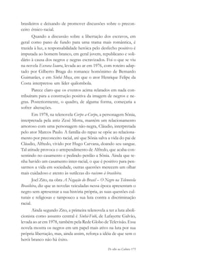 De olho na Cultura 175
brasileiros e deixando de promover discussões sobre o precon-
ceito étnico-racial.
Quando a discussão sobre a libertação dos escravos, em
geral como pano de fundo para uma trama mais romântica, é
trazida à luz, a responsabilidade heróica pelo desfecho positivo é
imputada ao homem branco, em geral jovem, republicano e soli-
dário à causa dos negros e negras escravizados. Foi o que se viu
na novela Escrava Isaura, levada ao ar em 1976, com roteiro adap-
tado por Gilberto Braga do romance homônimo de Bernardo
Guimarães, e em Sinhá Moça, em que o ator Henrique Felipe da
Costa interpretou um líder quilombola.
Parece claro que os eventos acima relatados em nada con-
tribuíram para a construção positiva da imagem de negros e ne-
gras. Posteriormente, o quadro, de alguma forma, começaria a
sofrer alterações.
Em 1978, na telenovela Corpo a Corpo, a personagem Sônia,
interpretada pela atriz Zezé Motta, mantém um relacionamento
amoroso com uma personagem não-negra, Cláudio, interpretada
pelo ator Marcos Paulo. A família do rapaz se opõe ao relaciona-
mento por preconceito racial, até que Sônia salva a vida do pai de
Cláudio, Alfredo, vivido por Hugo Carvana, doando seu sangue.
Tal atitude provoca o arrependimento de Alfredo, que acaba con-
sentindo no casamento e pedindo perdão a Sônia. Ainda que te-
nha havido um casamento inter-racial, o que é positivo para pen-
sarmos a vida em sociedade, outras questões merecem um olhar
mais cuidadoso e atento às sutilezas do racismo à brasileira.
Joel Zito, na obra A Negação do Brasil – O Negro na Telenovela
Brasileira, diz que as novelas veiculadas nessa época apresentam o
negro sem apresentar a sua história própria, as suas questões cul-
turais e religiosas e tampouco a sua luta contra a discriminação
racial.
Ainda segundo Zito, a primeira telenovela a ter a luta aboli-
cionista como assunto central é Sinhá-Fuló, de Lafayette Galvão,
levada ao ar em 1978, também pela Rede Globo de Televisão. Essa
novela mostra os negros em um papel mais ativo na luta por sua
própria libertação, mas, ainda assim, reforça a idéia de que sem o
herói branco não há êxito.
cultura 23 maio 06.pmd 23/5/2006, 18:19175
 