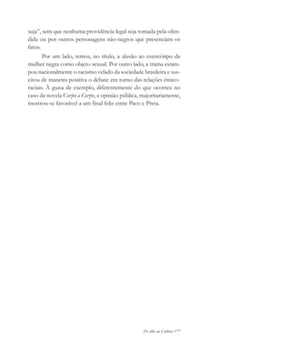 De olho na Cultura 177
suja”, sem que nenhuma providência legal seja tomada pela ofen-
dida ou por outros personagens não-negros que presenciam os
fatos.
Por um lado, temos, no título, a alusão ao estereótipo da
mulher negra como objeto sexual. Por outro lado, a trama estam-
pou nacionalmente o racismo velado da sociedade brasileira e sus-
citou de maneira positiva o debate em torno das relações étnico-
raciais. À guisa de exemplo, diferentemente do que ocorreu no
caso da novela Corpo a Corpo, a opinião pública, majoritariamente,
mostrou-se favorável a um final feliz entre Paco e Preta.
cultura 23 maio 06.pmd 23/5/2006, 18:19177
 