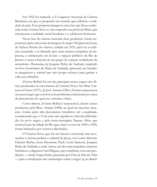 De olho na Cultura 179
Em 1952 foi realizado o I Congresso Nacional de Cinema
Brasileiro, em que se propunha um modelo que refletisse a reali-
dade do país. Essa proposta inaugurou uma fase que ficou conhe-
cida como Cinema Novo e cujo empenho era produzir filmes que
retratassem a realidade social brasileira e o subdesenvolvimento.
Nessa fase do cinema nacional, duas produções foram im-
portantes para a discussão da imagem do negro: Rio Quarenta Graus,
de Nelson Pereira dos Santos, exibido em 1955, após ter a exibi-
ção censurada e só liberada após uma intensa campanha da im-
prensa, é ambientado em favelas e espaços públicos do Rio de
Janeiro e conta a história de um grupo de crianças vendedoras de
amendoins. Macunaíma, de Joaquim Pedro de Andrade, inspirado
no livro homônimo de Mario de Andrade, apresenta um brasilei-
ro preguiçoso e amoral que não poupa esforços para ganhar a
vida sem trabalhar.
Zózimo Bulbul foi um dos principais atores negros dos fil-
mes produzidos no movimento do Cinema Novo. No filme Com-
passo de Espera (1973), de José Antunes Filho, Zózimo representou
um poeta negro que convivia com problemas existenciais por causa
do preconceito do qual era constante vítima.
Como diretor, Zózimo Bulbul é responsável, dentre outras
produções, pelo filme Abolição (1988), no qual são descritas situa-
ções vividas pelos afro-descedentes brasileiros até a atualidade,
considerando que o 13 de maio não significou o fim das dificulda-
des do povo negro, e pelo curta-metragem Pequena África, que
mostra locais da cidade do Rio que, entre os anos de 1850 e 1920,
foram habitados por escravos alforriados.
O Cinema Novo, que foi um fracasso comercial, mas inco-
modou a censura política e cultural da época, teve como diretores
Glauber Rocha, Leon Hirszman, Paulo Cesar Saraceni, Joaquim
Pedro de Andrade e, entre outros, um dos mais populares cineastas
brasileiros, o alagoano Cacá Diegues, que contribuiu, com suas pro-
duções — desde Ganga Zumba, passando por Chica da Silva até Orfeu
— para a cristalização dos estereótipos sobre o negro (a) no Brasil.
cultura 23 maio 06.pmd 23/5/2006, 18:19179
 