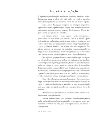 180 De olho na Cultura
Luz, câmera... re/ação
A representação do negro no cinema brasileiro apresenta seme-
lhança com o que se vê na televisão, onde, em geral, as questões
étnico-raciais parecem não existir ou existir em um mundo à parte.
João Carlos Rodrigues compilou os principais arquétipos
representados pelos personagens negros, que parecem se dividir
basicamente em dois grupos: o grupo dos bondosos, dóceis, ale-
gres e servis e o grupo dos rebeldes.
No primeiro grupo — o dos aceitos — estão tipos como: o
preto-velho e a mãe-preta, que alimenta, zela e se sacrifica pelo
sinhozinho ou sinhazinha; o mártir, que sofre as tiranias do seu
senhor calado para não prejudicar os demais; o negro de alma bran-
ca que, por benevolência do seu senhor, vive na casa-grande, fre-
qüenta a escola e é integrado na sociedade branca, apagando ou
negando suas raízes étnicas; o nobre selvagem que não se conforma
com a situação, mas parece impotente sem a ajuda do branco.
No segundo grupo se inserem os revoltados, que são ingra-
tos e impiedosos com o seu senhor; os malandros que ganham
vida com pequenos golpes, estelionatos, furtos ou explorando suas
mulheres; o negro e a negra sedutores, que se valem da sensualida-
de para conquistar os seus objetivos; o favelado que, ao contrário
do malandro, é um honesto subempregado que vive o ano inteiro
esperando fevereiro para representar sua escola de samba e pare-
ce não ambicionar sair da favela, porque lá estão os seus iguais.
Caso não sobre espaço em nenhum desses fortes grupos, o
negro pode transitar entre os dois como uma espécie de bobo da
corte, o cômico infantilizado e trapalhão, e para acentuar ainda
mais esse traço, em geral fazendo par constante com o herói da
história.
Parece que não há outra saída, um meio termo entre o con-
formismo e a marginalidade.
Há sim. Podemos crer que, embora a história oficial pouco
tenha registrado das ações empreendidas pelos negros, ações que
poderiam se refletir nas telas, não houve passividade em relação a
essa questão.
cultura 23 maio 06.pmd 23/5/2006, 18:19180
 