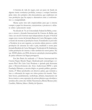 De olho na Cultura 181
A história de vida do negro, sem ser pano de fundo de
alguma trama romântica proibida, começa a romper barreiras
pelas mãos dos próprios afro-descendentes, que explicitam em
suas produções que há espaço e alternativas entre o conformis-
mo e a marginalidade.
Muitas ações têm sido empreendidas para que o cinema
cumpra o papel de denunciar, conscientizar e promover o deba-
te sobre o preconceito racial.
Na década de 70, na Universidade Federal da Bahia, come-
çou a crescer a Jornada Internacional de Cinema da Bahia, que
viria a ser um dos festivais mais independentes do país. O festival
surgiu com o nome de Jornada Baiana de Curta-Metragem e tinha
o intuito de mostrar as produções locais. Estendendo-se por todo
o Nordeste já no ano seguinte, na terceira edição passou a exibir
produções de cineastas de todo o país, mudando o nome para
Jornada Brasileira de Curta-Metragem. Na década de 80, finalmente,
exibiu produções de cinema e vídeo também de outros países. Na
sua XXXI edição, em 2004, destacou a produção cinematográfica
de países africanos de língua portuguesa.
Em São Paulo foi realizada a 1ª Mostra Internacional do
Cinema Negro-Mundo Negro. Idealizada pelo antropólogo e ci-
neasta Prof. Dr. Celso Luiz Prudente e apoiada pela Secretaria
para o Desenvolvimento das Artes Audiovisuais-MINC e pela
Fundação Palmares, a mostra dispôs ao grande público, gratuita-
mente, 27 filmes produzidos em diversos países, que retratam a
luta e a afirmação do negro em vários pontos do mundo. Tam-
bém houve, paralelamente, workshops, debates, lançamentos de
livros étnicos e uma exposição de artistas plásticos que abordam a
temática afro: entre eles Achiles Nascimento, Denise Renner, João
Candido, Malema, Sakae e Shirley de Queiroz.
cultura 23 maio 06.pmd 23/5/2006, 18:19181
 