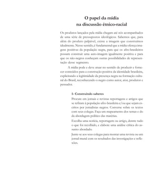 O papel da mídia
na discussão étnico-racial
Os produtos lançados pela mídia chegam até nós acompanhados
de uma série de pressupostos ideológicos. Sabemos que, para
além do produto palpável, existe a imagem que construímos
idealmente. Nesse sentido, é fundamental que a mídia ofereça ima-
gens positivas da população negra, para que os afro-brasileiros
possam construir uma auto-imagem igualmente positiva e para
que os não-negros conheçam outras possibilidades de represen-
tação desse segmento.
A mídia pode e deve atuar no sentido de produzir e forne-
cer conteúdos para a construção positiva da identidade brasileira,
explicitando a legitimidade da presença negra na formação cultu-
ral do Brasil, reconhecendo o negro como autor, ator, produtor e
pensador.
1- Construindo saberes
Procure em jornais e revistas reportagens e artigos que
se refiram à população afro-brasileira e/ou que sejam es-
critos por jornalistas negros. Converse sobre os textos
com seus colegas. Faça um mapeamento dos temas e do
da abordagem político das matérias.
Escolha uma notícia, reportagem ou artigo, dentre tudo
o que foi recolhido, e elabore uma análise crítica do as-
sunto abordado.
Junte-se aos seus colegas para montar uma revista ou um
jornal mural com os resultados das investigações e refle-
xões.
cultura 23 maio 06.pmd 23/5/2006, 18:19182
 