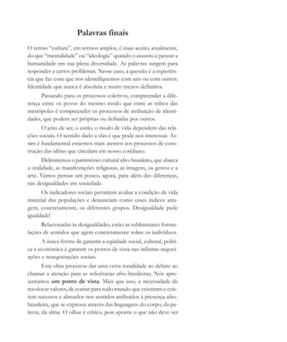 Palavras finais
O termo “cultura”, em termos amplos, é mais aceito, atualmente,
do que “mentalidade” ou “ideologia” quando o assunto é pensar a
humanidade em sua plena diversidade. As palavras surgem para
responder a certos problemas. Nesse caso, a questão é a experiên-
cia que faz com que nos identifiquemos com uns ou com outros.
Identidade que nunca é absoluta e muito menos definitiva.
Passando para os processos coletivos, compreender a dife-
rença entre os povos do mesmo modo que entre as tribos das
metrópoles é compreender os processos de atribuição de identi-
dades, que podem ser próprias ou definidas por outros.
O jeito de ser, o estilo, o modo de vida dependem das rela-
ções sociais. O sentido dado a elas é que pode nos interessar. As-
sim é fundamental estarmos mais atentos aos processos de cons-
trução das idéias que circulam em nosso cotidiano.
Delimitemos o patrimônio cultural afro-brasileiro, que abarca
a oralidade, as manifestações religiosas, as imagens, os gestos e a
arte. Vamos pensar um pouco, agora, para além das diferenças,
nas desigualdades em sociedade.
Os indicadores sociais permitem avaliar a condição de vida
material das populações e denunciam como esses índices atin-
gem, concretamente, os diferentes grupos. Desigualdade pede
igualdade!
Relacionadas às desigualdades, estão as subliminares formu-
lações de sentidos que agem concretamente sobre os indivíduos.
A única forma de garantir a eqüidade social, cultural, políti-
ca e econômica é garantir os pontos de vista nas infinitas negoci-
ações e renegociações sociais.
Esta obra procurou dar uma certa tonalidade ao debate ao
chamar a atenção para as referências afro-brasileiras. Nós apre-
sentamos um ponto de vista. Mais que isso, a necessidade de
recolocar valores, de contar para todo mundo que existiram e exis-
tem sucessos e absurdos nos sentidos atribuídos à presença afro-
brasileira, que se expressa através das linguagens do corpo, da pa-
lavra, da alma. O olhar é crítico, pois aponta o que não deve ser
cultura 23 maio 06.pmd 23/5/2006, 18:19183
 