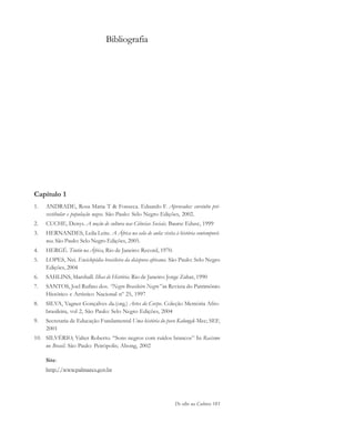 De olho na Cultura 185
Capítulo 1
1. ANDRADE, Rosa Maria T & Fonseca. Eduardo F. Aprovados: cursinho pré-
vestibular e população negra. São Paulo: Selo Negro Edições, 2002.
2. CUCHE, Denys. A noção de cultura nas Ciências Sociais. Bauru: Edusc, 1999
3. HERNANDES, Leila Leite. A África na sala de aula: visita à história contemporâ-
nea. São Paulo: Selo Negro Edições, 2005.
4. HERGÉ. Tintin na África, Rio de Janeiro: Record, 1970.
5. LOPES, Nei. Enciclopédia brasileira da diáspora africana. São Paulo: Selo Negro
Edições, 2004
6. SAHLINS, Marshall. Ilhas de História. Rio de Janeiro: Jorge Zahar, 1990
7. SANTOS, Joel Rufino dos. “Negro Brasileiro Negro” in Revista do Patrimônio
Histórico e Artístico Nacional nº 25, 1997
8. SILVA, Vagner Gonçalves da.(org.) Artes do Corpo. Coleção Memória Afro-
brasileira, vol 2, São Paulo: Selo Negro Edições, 2004
9. Secretaria de Educação Fundamental Uma história do povo Kalungal-Mec; SEF,
2001
10. SILVÉRIO, Valter Roberto. “Sons negros com ruídos brancos” In Racismo
no Brasil. São Paulo: Peirópolis; Abong, 2002
Site:
http://www.palmares.gov.br
Bibliografia
cultura 23 maio 06.pmd 23/5/2006, 18:19185
 