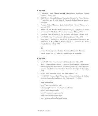 186 De olho na Cultura
Capítulo 2
1. CARNEIRO, Sueli. Negros de pele clara. Correio Braziliense: Coluna
Opinião - 29/05/2004
2. CARVALHO. Urivani Rodrigues. Negritude do Maranhão. In: Eparrei Revista.
1º. sem. 2004 ano III n. 06 - Casa da Cultura da Mulher Negra de Santos -
São Paulo.
3. Fundação Cultural Palmares, Quilombos no Brasil - Revista Palmares n. 5,
ano nov. 2000.
4. HAMPATÊ BÁ, Amadou Amkoullel. O menino fula. Tradução: Xina Smith
de Vasconcelos. São Paulo: Palas Athena: Casa das Áfricas, 2003.
5. LARKIN, Elisa. O Sortilégio da Cor. São Paulo: Selo Negro Edições, 2003
6. LUCINDA, Elisa, O Semelhante, 2. ed. Rio de Janeiro: Pallas, 1996
7. MUNANGA, Kabenguele. As facetas de um racismo silenciado. In
Schwarcz, L M. & QUEIROZ, R Silva (orgs.) Raça e Diversidade. São Paulo:
Estação Ciência: Edusp, 1996.
CD
Terra de Preto (compositor Paulinho Akomabu) Bloco Afro Akomabu
Pérolas Negras Vol. I - Centro de Cultura Negra do Maranhão
Capítulo 3
1. LUCINDA, Elisa, O Semelhante, 2. ed. Rio de Janeiro: Pallas, 1996
2. NALU Faria e NOBRE Miriam. O que é ser mulher? O que é ser homem?
Subsídios para uma discussão das relações de gênero. In: Gênero e Educação.
Caderno para Professores. São Paulo: Secretaria Municipal de Educação,
2003
3. ROSA, Allan Santos Da. Zagaia. São Paulo, mímeo, 2002
4. TEODORO, Helena. Mulher Negra, luta e fé. Casa de Cultura da Mulher
Negra de Santos, Revista Eparrei, São Paulo, ano 1, nº 2, 2002.
Sites consultados
htpp:// www. pt. wiki.org/ wiki
htp://www.planeta.terra.com.br/arte/candomblé
htpp:// www.ileaiye.com.br
htpp://www.mundonegro.com. br
htpp://midiaindependente.org.br
http://noticias.uol.com.br/saude/ultnot
cultura 23 maio 06.pmd 23/5/2006, 18:19186
 