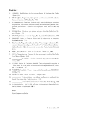 De olho na Cultura 187
Capítulo 4
1. AMARAL, Raul Joviano do. Os pretos do Rosário de São Paulo São Paulo:
Alarico,1954
2. BRAGA, Júlio. Na gamela do feitiço: repressão e resistência nos candomblés da Bahia.
Salvador: Ianamá; CEAO; Edufba, 1985
3. CAROSO, Carlos e Bacelar, Jéferson (orgs.). Faces da tradição brasileira:
religiosidade, sincretismo, anti-sincretismo, reafricanização, práticas tera-
pêuticas, etnobotânica e comida, Rio de Janeiro: Pallas, Salvador: CEAO,
1999
4. FORD, Clyde. O herói com rosto africano: mitos da África. São Paulo: Selo Ne-
gro Edições, 1999
5. OLINTO, Antônio. A Casa da Água , Rio de Janeiro:Nova Fronteira, 1999
6. PEREIRA, Nunes. A Casa das Minas: culto dos voduns e jeje no Maranhão.
Petrópolis:Vozes, 1979
7. Rita Amaral e Vagner Gonçalves da Silva - “Foi conta pra todo canto. Mú-
sica popular e cultura religiosa afro-brasileira”. In Toledo, Marleine Paula –
Cultura Brasileira O Jeito de ser e viver de um povo. São Paulo, Nankin Editorial,
2004.
8. ROSA, Hildo Leal da. Cartilha da nação Xambá. Olinda: s/e, 2000
9. SILVA, Vagner da. (org) Caminhos da alma: memória afro-brasileira. São Paulo:
Selo Negro Edições, 2002
10. ____________ Candomblé e Umbanda: caminhos da devoção brasileira São Paulo:
Ática, 2000
11. SOARES, Mariza de Carvalho. Identidade Étnica, religiosidade e escravidão: os
“pretos minas” no Rio de Janeiro. Tese de doutorado, Departamento de Histó-
ria, FFLCH-USP, 1997.
12. VALENTE, Ana Lúcia . O negro e a igreja católica. Campo Grande: CECITEC/
UFMS,1994
13. VERGER, Pierre. Orixás. São Paulo: Corrupio, 1993
14. ___________ “A contribuição especial das mulheres ao candomblé do
Brasil”. In Artigos. São Paulo: Corrupio, 1992
15. ____________ Notas sobre o culto dos orixás e voduns. São Paulo: Edusp, 1999
16. CAROSO, Carlos e BACELAR, Jefferson (organizadores). Faces da Tradi-
ção Brasileira. : religiosidade, CD’s
Sites:
http://www.ceao.ufba.br
cultura 23 maio 06.pmd 23/5/2006, 18:19187
 