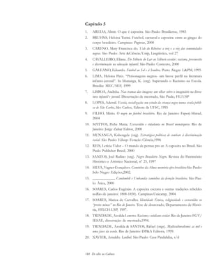 188 De olho na Cultura
Capítulo 5
1. AREIAS, Almir. O que é capoeira. São Paulo: Brasiliense, 1983
2. BRUHNS, Heloisa Turini. Futebol, carnaval e capoeira: entre as gingas do
corpo brasileiro. Campinas: Papirus, 2000
3. CARENO. Mary Francisca do. Vale do Ribeira: a voz e a vez das comunidades
negras. São Paulo: Arte &Ciência/Unip, Lingüística, vol 27
4. CAVALLEIRO, Eliane. Do Silêncio do Lar ao Silêncio escolar: racismo, preconceito
e discriminação na educação infantil. São Paulo: Contexto, 2000
5. GALEANO, Eduardo. Futebol ao Sol e à Sombra. Porto Alegre: L&PM, 1995
6. LIMA, Heloisa Pires. “Personagens negros- um breve perfil na literatura
infanto-juvenil”. In Munanga, K. (org). Superando o Racismo na Escola.
Brasília: MEC/SEF, 1999
7. LISBOA, Andréia. Nas tramas das imagens: um olhar sobre o imaginário na litera-
tura infantil e juvenil. Dissertação de mestrado, São Paulo, FE/USP
8. LOPES, Ademil. Escola, socialização: um estudo da criança negra numa escola públi-
ca de São Carlos, São Carlos, Editora da UFSC, 1995
9. FILHO, Mário. O negro no futebol brasileiro. Rio de Janeiro: Faperj-Murad,
2004
10. MATTOS, Hebe Maria. Escravidão e cidadania no Brasil monárquico. Rio de
Janeiro: Jorge Zahar Editor, 2000
11. MUNANGA, Kabengele (org). Estratégias políticas de combate à discriminação
racial. São Paulo: Edusp: Estação Ciência,1996
12. REIS, Letícia Vidor – O mundo de pernas pro ar. A capoeira no Brasil. São
Paulo Publisher Brasil, 2000
13. SANTOS, Joel Rufino (org). Negro Brasileiro Negro. Revista do Patrimônio
Histórico e Artístico Nacional, nº 25, 1997
14. SILVA, Vagner Gonçalves. Caminhos da Alma: memória afro-brasileira São Paulo:
Selo Negro Edições,2002.
15. ____________ Candomblé e Umbanda: caminhos da devoção brasileira. São Pau-
lo: Ática, 2000
16. SOARES, Carlos Eugênio. A capoeira escrava e outras tradições rebeldes
noRio de janeiro( 1808-1850). Campinas:Unicamp, 2004
17. SOARES, Mariza de Carvalho. Identidade Étnica, religiosidade e escravidão: os
“pretos minas” no Rio de Janeiro. Tese de doutorado, Departamento de Histó-
ria, FFLCH-USP, 1997.
18. TRINDADE, Azoilda Loretto. Racismo e cotidiano escolar. Rio de Janeiro: FGV/
IESAE, dissertação de mestrado,1994.
19. TRINDADE, Azoilda & SANTOS, Rafael (orgs). Multiculturalismo: as mil e
uma faces da escola. Rio de Janeiro: DP&A Editora, 1999.
20. XAVIER, Arnaldo. Ludlud. São Paulo: Casa Pindahiba, s/d
cultura 23 maio 06.pmd 23/5/2006, 18:19188
 