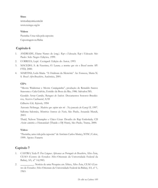 De olho na Cultura 189
Sites:
www.abayomi.com.br
www.nzinga.org.br
Vídeos
Pastinha: Uma vida pela capoeira
Capoeiragem na Bahia
Capítulo 6
1. ANDRADE, Elaine Nunes de (org.). Rap e Educação, Rap é Educação. São
Paulo: Selo Negro Edições, 1999.
2. CORREIA, Lepê. Caxinguelê. Edição do Autor, 1993.
3. MACEDO, A. & Faustino, O. Luana, a menina que viu o Brasil neném. SP:
FTD, 2000.
4. MARTINS, Leda Maria. “A Oralitura da Memória”. In: Fonseca, Maria N.
S. Brasil Afro-Brasileiro, Autêntica, 2001.
CD’s
“Mestre Waldemar e Mestre Canjiquinha”, produção de Reinaldo Santos
Suassuna e Cida Galvão, Estúdio da Boca do Rio, 1986. Salvador/BA.
Geraldo Artur Camilo, Batuques do Sudeste. Documentos Sonoros Brasilei-
ros, Acervo Cachuera!, S/D
Gilberto Gil, Refavela, 1994
Antonio Nóbrega. Madeira que cupim não rói - Na pancada do Ganzá II, 1997.
Salloma Salomão, Memórias Sonoras da Noite, São Paulo, Aruanda Mundi,
2003.
Thaíd, Nelson Triumpho e Chico César. Desafio do Rap Embolada, CD
Assim caminha a Humanidade (Thaíde e DJ Hum), São Paulo, Trama, 2000.
Vídeo:
“Pastinha, uma vida pela capoeira” de Antônio Carlos Muricy, NTSC/Color,
1999. Apoio: Funarte
Capítulo 7
1. CASTRO, Yeda P. Das Línguas Africanas ao Português do Brasileiro, Afro-Ásia,
CEAO (Centro de Estudos Afro-Orientais da Universidade Federal da
Bahia), SA, n° 14,1983.
2. __________. Notícia de uma Pesquisa em África, Afro-Ásia, CEAO (Cen-
tro de Estudos Afro-Orientais da Universidade Federal da Bahia), SA, nº 1,
1965.
cultura 23 maio 06.pmd 23/5/2006, 18:19189
 