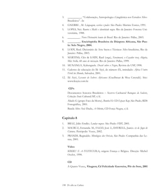 190 De olho na Cultura
3. __________. “Colaboração, Antropologia e Lingüística nos Estudos Afro-
Brasileiros”. In:
4. GNERRE , M. Linguagem, escrita e poder. São Paulo: Martins Fontes, 1991.
5. LOPES, Nei. Bantos e Malês e identidade negra. Rio de Janeiro: Forense Uni-
versitária, 1988.
6. _________. Novo Dicionário banto do Brasil. Rio de Janeiro: Pallas, 2003.
7. _________. Enciclopédia Brasileira da Diáspora Africana, São Pau-
lo: Selo Negro, 2004.
8. LODY, Raul. Dicionário de Arte Sacra e Técnicas Afro-brasileiras, Rio de
Janeiro: Pallas, 2003.
9. MARTINS, Cléo & LODY, Raul (orgs), Faraimará, o Caçador traz Alegria,
Mãe Stella, 60 anos de iniciação. Rio de Janeiro: Pallas, 1999.
10. MUNANGA, Kabenguele. Dossiê sobre o Negro, Revista da USP, 1998.
11. Caderno de educação do Ilê Aiyê, de número IX, intitulado: África Ventre
Fértil do Mundo, Salvador, 2001.
12. Ilê Aiyê, Levante de Sabres Africanos (Guellwaar & Moa Catendê). Site:
www.ileayie.com.br
CD’s
Documentos Sonoros Brasileiros – Acervo Cachuera! Batuques do Sudeste,
Coleção Itaú Cultural/SP, s/d.
Aliado G (grupo Face da Morte), Bomba H, CD Espaço Rap, São Paulo, RDS
Fonográfica, 2001.
Banda Afro Axé Dudu, A Olórún, CD Força Negra, s/d.
Capítulo 8
1. BRAZ, Júlio Emílio. Lendas negras. São Paulo: FDT, 2001.
2. MACRUZ, Fernanda. M., FAZZI, José .L, DAYRELL, Juarez. et al. Jogos de
Cintura. Petrópolis: Vozes, 2002.
3. PRANDI, Reginaldo. Mitologias dos Orixás, São Paulo: Companhia das Le-
tras, 2001.
Vídeo
KIRIKU E A FEITICEIRA, origem França e Bélgica. Direção Michel
Ocelot, 1998.
CD
A Quatro Vozes, Visagem, Cd Felicidade Guerreira, Pôr do Som, 2001
cultura 23 maio 06.pmd 23/5/2006, 18:19190
 